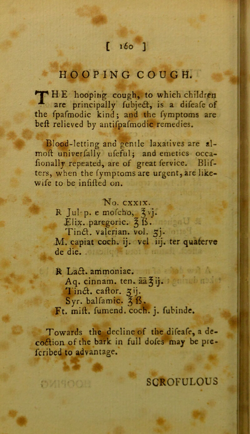 [ i6o ] HOOPING COUGH. H E hooping; cough, to which children are principally’ fubjedt, is a difeafe of the fpafmodic kind; and the fymptoms are heft relieved by antifpafmodic remedies. Blop^d-letting and ^ntle laxatives are al- moll univerfally ufeful; and emetics occa- fionally repeated, are of great fervice. Blif- ters, when the fymptoms are urgent, are like- wife to be Infilled on. No. cxxix. R Juhp. e mofcbo, ^vj. £ I ix. paregoric. ^6. Tin<Sl. valerian, vol. 5j. M. capiat coch, ij. vel iij. ter quaterve de die. . R La£l. ammoniac, Aq. cinnam. ten. ^^ij, I'intSl. caftor. ^ij. Syr. balfamic. ^ B. Ft. mill, fumend. cocm j. fubinde. Towards the,^ecline of the difeafe, a de- co6lion of the b^ in full dofe^may be prc- fcribed.to advantage.' - 1 SCROFULOUS