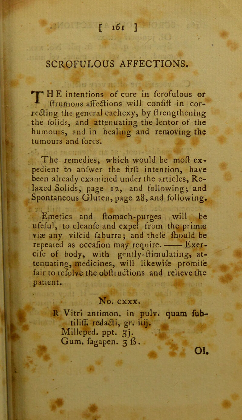 C 3 SCROFULOUS AFFECTIONS. H E intentions of cure in fcrofulous or ftruHious affections will confift in cor- recting the general cachexy, by ftrengthening the folidf, and attenuating the lentor of the humours, and in healing and removing the tumours and fores. The remedies, which would be mofl: ex- pedient to anfwer the firft intention, have been already examined under the articles. Re- laxed Solids, page 12, and following; and Spontaneous Gluten, page 28, and following. ■ i i l _ Emetics and ftomach-purges will be ufeful, to cleanfe and expel from the primae viae any vifcid faburra; and thefe fhould be repeated as occafion may require. Exer- cife of body, with gently-ftimulating, at- tenuating, medicines, will likewife promife fair to refplve the obftruCtions and relieve the patient. R Vitrl antimon. in pulv. quara fub- tiliff. redaCfi, gr. iiij, Milleped. ppt. Gum. fagapen. 3 fi. No. cxxx. 01.