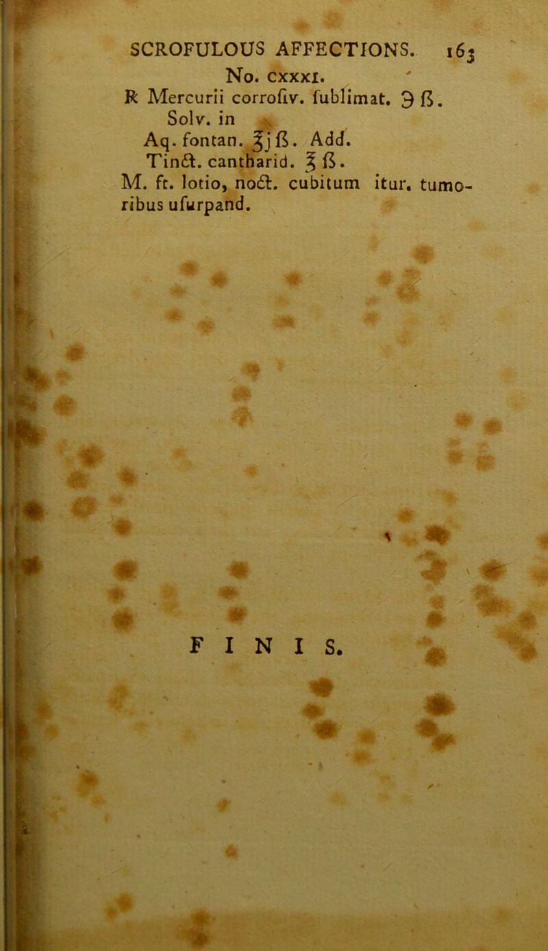 r f SCROFULOUS AFFECTIONS. 163 No. cxxxi. R Mercurii corrofiv. fublimat. 9 15. ;; Solv. in ^ Aq. fontan. 15. Add. i Tin£t. cantharid. • M. ft. lotio, nod:, cubitum itur. tumo- t ribus ufurpand. ^