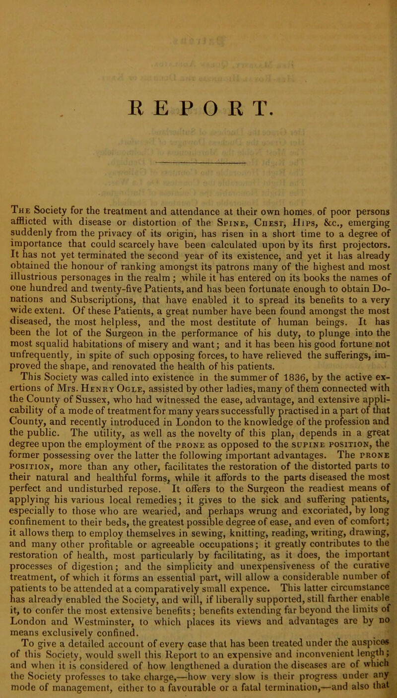 REPORT The Society for the treatment and attendance at their own homes of poor persons afflicted with disease or distortion of the Spine, Chest, Hjps, &c., emerging suddenly from the privacy of its origin, has risen in a short time to a degree of importance that could scarcely have been calculated upon by its first projectors. It has not yet terminated the second year of its existence, and yet it has already obtained the honour of ranking amongst its patrons many of the highest and most illustrious personages in the realm; while it has entered on its books the names of one hundred and twenty-five Patients, and has been fortunate enough to obtain Do- nations and Subscriptions, that have enabled it to spread its benefits to a very wide extent. Of these Patients, a great number have been found amongst the most diseased, the most helpless, and the most destitute of human beings. It has been the lot of the Surgeon in the performance of his duty, to plunge into the most squalid habitations of misery and want; and it has been his good fortune not unfrequently, in spite of such opposing forces, to have relieved the sufferings, im- proved the shape, and renovated the health of his patients. This Society was called into existence in the summer of 1836, by the active ex- ertions of Mrs. Henry Ogle, assisted by other ladies, many of them connected with the County of Sussex, who had witnessed the ease, advantage, and extensive appli- cability of a mode of treatment for many years successfully practised in a part of that County, and recently introduced in London to the knowledge of the profession and the public. The utility, as well as the novelty of this plan, depends in a great degree upon the employment of the prone as opposed to the supine position, the former possessing over the latter the following important advantages. The prone position, more than any other, facilitates the restoration of the distorted parts to their natural and healthful forms, while it affords to the parts diseased the most perfect and undisturbed repose. It offers to the Surgeon the readiest means of applying his various local remedies; it gives to the sick and suffering patients, especially to those who are wearied, and perhaps wrung and excoriated, by long confinement to their beds, the greatest possible degree of ease, and even of comfort; it allows theqi to employ themselves in sewing, knitting, reading, writing, drawing, and many other profitable or agreeable occupations; it greatly contributes to the restoration of health, most particularly by facilitating, as it does, the important processes of digestion; and the simplicity and unexpensiveness of the curative treatment, of which it forms an essential part, will allow a considerable number of patients to be attended at a comparatively small expence. This latter circumstance has already enabled the Society, and will, if liberally supported, still farther enable it, to confer the most extensive benefits; benefits extending far beyond the limits of London and Westminster, to which places its views and advantages are by no means exclusively confined. To give a detailed account of every case that has been treated under the auspices of this Society, would swell this Report to an expensive and inconvenient length; and when it is considered of how lengthened a duration the diseases are of which the Society professes to take charge,—how very slow is their progress under any mode of management, either to a favourable or a fatal termination,—and also that