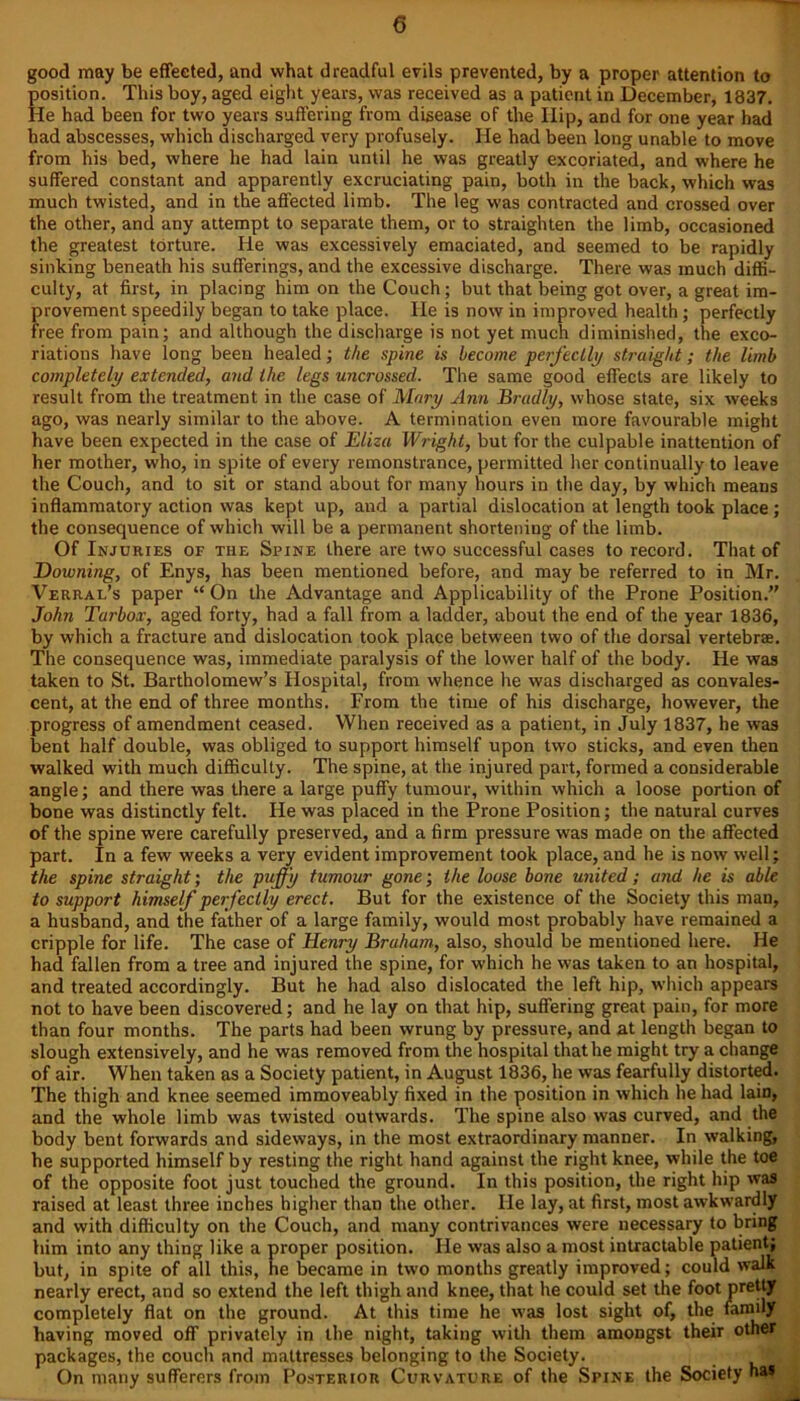 good may be effected, and what dreadful evils prevented, by a proper attention to position. This boy, aged eight years, was received as a patient in December, 1837. He had been for two years suffering from disease of the Ilip, and for one year had had abscesses, which discharged very profusely. He had been long unable to move from his bed, where he had lain until he was greatly excoriated, and where he suffered constant and apparently excruciating pain, both in the back, which was much twisted, and in the affected limb. The leg was contracted and crossed over the other, and any attempt to separate them, or to straighten the limb, occasioned the greatest torture. He was excessively emaciated, and seemed to be rapidly sinking beneath his sufferings, and the excessive discharge. There was much diffi- culty, at first, in placing him on the Couch; but that being got over, a great im- provement speedily began to take place. He is now in improved health; perfectly free from pain; and although the discharge is not yet much diminished, the exco- riations have long been healed; the spine is become perfectly straight; the limb completely extended, and the legs uncrossed. The same good effects are likely to result from the treatment in the case of Mary Ann Bradly, whose state, six weeks ago, was nearly similar to the above. A termination even more favourable might have been expected in the case of Eliza Wright, but for the culpable inattention of her mother, who, in spite of every remonstrance, permitted her continually to leave the Couch, and to sit or stand about for many hours in the day, by which means inflammatory action was kept up, and a partial dislocation at length took place ; the consequence of which will be a permanent shortening of the limb. Of Injuries of the Spine there are two successful cases to record. That of Downing, of Enys, has been mentioned before, and may be referred to in Mr. Verral’s paper “ On the Advantage and Applicability of the Prone Position.” John Turbox, aged forty, had a fall from a ladder, about the end of the year 1836, by which a fracture and dislocation took place between two of the dorsal vertebrae. The consequence was, immediate paralysis of the lower half of the body. He was taken to St. Bartholomew’s Hospital, from whence he was discharged as convales- cent, at the end of three months. From the time of his discharge, however, the progress of amendment ceased. When received as a patient, in July 1837, he was bent half double, was obliged to support himself upon two sticks, and even then walked with much difficulty. The spine, at the injured part, formed a considerable angle; and there was there a large puffy tumour, within which a loose portion of bone was distinctly felt. He was placed in the Prone Position; the natural curves of the spine were carefully preserved, and a firm pressure was made on the affected part. In a few weeks a very evident improvement took place, and he is now well; the spine straight; the puffy tumour gone; the loose bone united; and he is able to support himself perfectly erect. But for the existence of the Society this man, a husband, and the father of a large family, would most probably have remained a cripple for life. The case of Henry Braham, also, should be mentioned here. He had fallen from a tree and injured the spine, for which he was taken to an hospital, and treated accordingly. But he had also dislocated the left hip, which appears not to have been discovered; and he lay on that hip, suffering great pain, for more than four months. The parts had been wrung by pressure, and at length began to slough extensively, and he was removed from the hospital that he might try a change of air. When taken as a Society patient, in August 1836, he was fearfully distorted. The thigh and knee seemed immoveably fixed in the position in which he had lain, and the whole limb was twisted outwards. The spine also was curved, and the body bent forwards and sideways, in the most extraordinary manner. In walking, he supported himself by resting the right hand against the right knee, while the toe of the opposite foot just touched the ground. In this position, the right hip was raised at least three inches higher than the other. He lay, at first, most awkwardly and with difficulty on the Couch, and many contrivances were necessary to bring him into any thing like a proper position. He was also a most intractable patient; but, in spite of all this, he became in two months greatly improved; could walk nearly erect, and so extend the left thigh and knee, that he could set the foot pretty completely flat on the ground. At this time he was lost sight of, the family having moved off privately in the night, taking with them amongst their other packages, the couch and mattresses belonging to the Society. On many sufferers from Posterior Curvature of the Spine the Society has