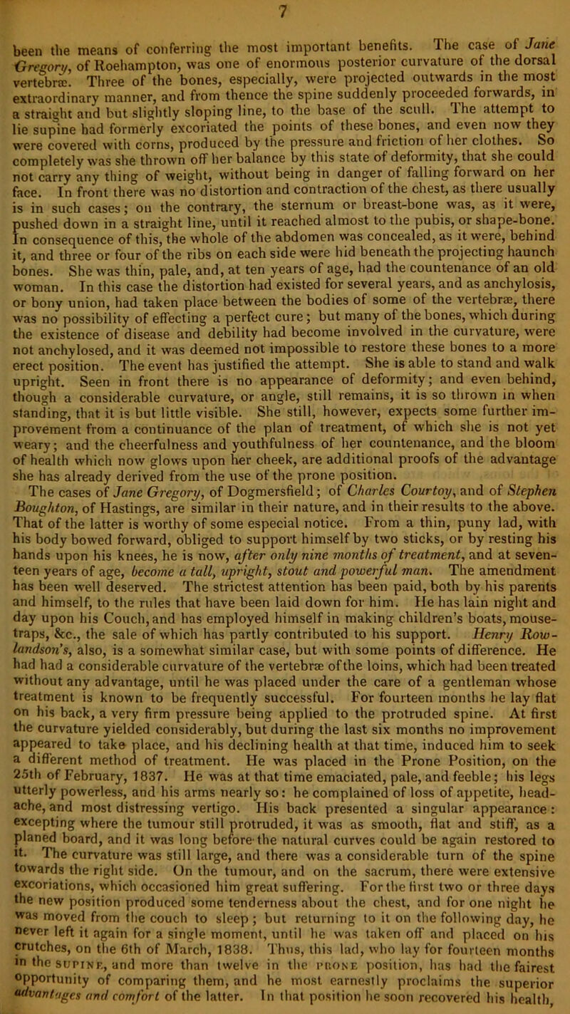 been the means of conferring the most important benefits. The case of Jane G re son, of Roehampton, was one of enormous posterior curvature of the dorsal vertebrtc. Three of the bones, especially, were projected outwards in the most extraordinary manner, and from thence the spine suddenly proceeded forwards, in a straight and but slightly sloping line, to the base of the scull. The attempt to lie supine had formerly excoriated tne points of these bones, and even now they were covered with corns, produced by the pressure and friction ol her clothes. So completely was she thrown off her balance by this state of deformity, that she could not carry any thing of weight, without being in danger of falling forward on her face. In front there was no distortion and contraction of the chest, as there usually is in such cases; on the contrary, the sternum or breast-bone was, as it were, pushed down in a straight line, until it reached almost to the pubis, or shape-bone. In consequence of this, the whole of the abdomen was concealed, as it were, behind it, and three or four of the ribs on each side were hid beneath the projecting haunch bones. She was thin, pale, and, at ten years of age, had the countenance of an old woman. In this case the distortion had existed for several years, and as anchylosis, or bony union, had taken place between the bodies of some of the vertebrae, there was no possibility of effecting a perfect cure; but many of the bones, which during the existence of disease and debility had become involved in the curvature, were not anchylosed, and it was deemed not impossible to restore these bones to a more erect position. The event has justified the attempt. She is able to stand and walk upright. Seen in front there is no appearance of deformity; and even behind, though a considerable curvature, or angle, still remains, it is so thrown in when standing, that it is but little visible. She still, however, expects some further im- provement from a continuance of the plan of treatment, of which she is not yet weary; and the cheerfulness and youthfulness of her countenance, and the bloom of health which now glows upon her cheek, are additional proofs of the advantage she has already derived from the use of the prone position. The cases of Jane Gregory, of Dogmersfield; of Charles Courtoy, and of Stephen Boughton, of Hastings, are similar in their nature, and in their results to the above. That of the latter is worthy of some especial notice. From a thin, puny lad, with his body bowed forward, obliged to support himself by two sticks, or by resting his hands upon his knees, he is now, after only nine months of treatment, and at seven- teen years of age, become a tall, upright, stout and powerful man. The amendment has been well deserved. The strictest attention has been paid, both by his parents and himself, to the rules that have been laid down for him. He has lain night and day upon his Couch, and has employed himself in making children’s boats, mouse- traps, See., the sale of which has partly contributed to his support. Henry Row- landson’s, also, is a somewhat similar case, but with some points of difference. He had had a considerable curvature of the vertebra; of the loins, which had been treated without any advantage, until he was placed under the care of a gentleman whose treatment is known to be frequently successful. For fourteen months he lay flat on his back, a very firm pressure being applied to the protruded spine. At first the curvature yielded considerably, but during the last six months no improvement appeared to take place, and his declining health at that time, induced him to seek a different method of treatment. He was placed in the Prone Position, on the 25th of February, 1837. He was at that time emaciated, pale, and feeble; his legs utterly powerless, and his arms nearly so; he complained of loss of appetite, head- ache, and most distressing vertigo. His back presented a singular appearance: excepting where the tumour still protruded, it was as smooth, flat and stiff, as a planed board, and it was long before-the natural curves could be again restored to it. The curvature was still large, and there was a considerable turn of the spine towards the right side. On the tumour, and on the sacrum, there were extensive excoriations, which occasioned him great suffering. For the first two or three days the new position produced some tenderness about the chest, and for one night he was moved from the couch to sleep ; but returning to it on the following day, he never left it again for a single moment, until he was taken off and placed on his crutches, on the 6th of March, 1838. Thus, this lad, who lay for fourteen months in the supine, and more than twelve in the prone position, has had the fairest opportunity of comparing them, and he most earnestly proclaims the superior advantages and comfort of the latter. In that position he soon recovered his health,