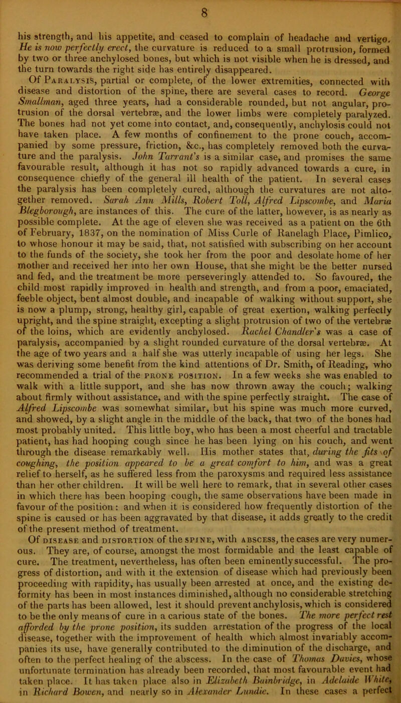 his strength, and his appetite, and ceased to complain of headache and vertigo. He is now perfectly erect, the curvature is reduced to a small protrusion, formed by two or three anchylosed bones, but which is not visible when he is dressed, and the turn towards the right side has entirely disappeared. Of Paralysis, partial or complete, of the lower extremities, connected with disease and distortion of the spine, there are several cases to record. George Smallman, aged three years, had a considerable rounded, but not angular, pro- trusion of the dorsal vertebrae, and the lower limbs were completely paralyzed. The bones had not yet come into contact, and, consequently, anchylosis could not have taken place. A few months of confinement to the prone couch, accom- panied by some pressure, friction, &c., has completely removed both the curva- ture and the paralysis. John Tarrant's is a similar case, and promises the same favourable result, although it has not so rapidly advanced towards a cure, in consequence chiefly of the general ill health of the patient. In several cases the paralysis has been completely cured, although the curvatures are not alto- gether removed. Sarah Ann Mills, Robert Toll, Alfred Lipscombe, and Maria Blegborough, are instances of this. The cure of the latter, however, is as nearly as possible complete. At the age of eleven she was received as a patient on the 6th of February, 1837, on the nomination of Miss Curie of Ranelagh Place, Pimlico, to whose honour it may be said, that, not satisfied with subscribing on her account to the funds of the society, she took her from the poor and desolate home of her mother and received her into her own House, that she might be the better nursed and fed, and the treatment be more perseveringly attended to. So favoured, the child most rapidly improved in health and strength, and from a poor, emaciated, feeble object, bent almost double, and incapable of walking without support, she is now a plump, strong, healthy girl, capable of great exertion, walking perfectly upright, and the spine straight, excepting a slight protrusion of two of the vertebrae of the loins, which are evidently anchylosed. Rachel Chandler's was a case of paralysis, accompanied by a slight rounded curvature of the dorsal vertebrae. At the age of two years and a half she was utterly incapable of using her legs. She was deriving some benefit from the kind attentions of Dr. Smith, of Reading, who recommended a trial of the prone position. In a few weeks she was enabled to walk with a little support, and she has now thrown away the couch; walking about firmly without assistance, and with the spine perfectly straight. The case of Alfred Lipscombe was somewhat similar, but his spine was much more curved, and showed, by a slight angle in the middle of the back, that two of the bones had most probably united. This little boy, who has been a most cheerful and tractable patient, has had hooping cough since he has been lying on his couch, and went through the disease remarkably well. His mother states that, during the jits of coughing, the position appeared to be a great comfort to him, and was a great relief to herself, as he suffered less from the paroxysms and required less assistance than her other children. It will be well here to remark, that in several other cases in which there has been hooping cough, the same observations have been made in favour of the position : and when it is considered how frequently distortion of the spine is caused or has been aggravated by that disease, it adds greatly to the credit of the present method of treatment. Of disease and distortion of the spine, with abscess, the cases are very numer- ous. They are, of course, amongst the most formidable and the least capable of cure. The treatment, nevertheless, has often been eminently successful. The pro- gress of distortion, and with it the extension of disease which had previously been proceeding with rapidity, has usually been arrested at once, and the existing de- formity has been in most instances diminished, although no considerable stretching of the parts has been allowed, lest it should prevent anchylosis, which is considered to be the only means of cure in a carious state of the bones. The more perfect rest afforded by the prone position, its sudden arrestation of the progress of the local disease, together with the improvement of health which almost invariably accom- panies its use, have generally contributed to the diminution of the discharge, and often to the perfect healing of the abscess. In the case of Thomas Davies, whose unfortunate termination has already been recorded, that most favourable event had taken place. It has taken place also in Elizabeth Bainbridgc, in Adelaide White, in Richard Bowen, and nearly so in Alexander Lundic. In these cases a perfect