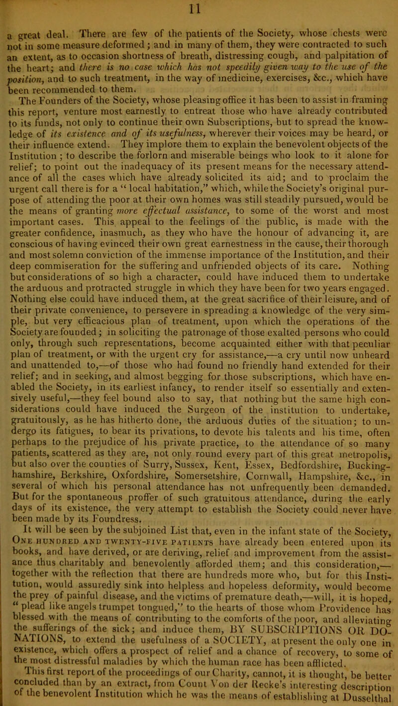 a great deal. There are few of the patients of the Society, whose chests were not in some measure deformed ; and in many of them, they were contracted to such an extent, as to occasion shortness of breath, distressing cough, and palpitation of the heart; and there is no case which has not speedily given way to the use of the position, and to such treatment, in the way of medicine, exercises, &c., which have been recommended to them. The Founders of the Society, whose pleasing office it has been to assist in framing this report, venture most earnestly to entreat those who have already contributed to its funds, not only to continue their own Subscriptions, but to spread the know- ledge of its existence and of its usefulness, wherever their voices may be heard, or their influence extend. They implore them to explain the benevolent objects of the Institution ; to describe the forlorn and miserable beings who look to it alone for relief; to point out the inadequacy of its present means for the necessary attend- ance of all the cases which have already solicited its aid; and to proclaim the urgent call there is for a “ local habitation,” which, while the Society’s original pur- pose of attending the poor at their own homes was still steadily pursued, would be the means of granting more effectual assistance, to some of the worst and most important cases. This appeal to the feelings of the public, is made with the greater confidence, inasmuch, as they who have the honour of advancing it, are conscious of having evinced their own great earnestness in the cause, their thorough and most solemn conviction of the immense importance of the Institution, and their deep commiseration for the suffering and unfriended objects of its care. Nothing but considerations of so high a character, could have induced them to undertake the arduous and protracted struggle in which they have been for two years engaged. Nothing else could have induced them, at the great sacrifice of their leisure, and of their private convenience, to persevere in spreading a knowledge of the very sim- ple, but very efficacious plan of treatment, upon which the operations of the Society are founded; in soliciting the patronage of those exalted persons who could only, through such representations, become acquainted either with that peculiar plan of treatment, or with the urgent cry for assistance,—a cry until now unheard and unattended to,—of those who had found no friendly hand extended for then- relief; and in seeking, aud almost begging for those subscriptions, which have en- abled the Society, in its earliest infancy, to render itself so essentially and exten- sively useful,—they feel bound also to say, that nothing but the same high con- siderations could have induced the Surgeon of the institution to undertake, gratuitously, as he has hitherto done, the arduous duties of the situation; to un- dergo its fatigues, to bear its privations, to devote his talents and his time, often perhaps to the prejudice of his private practice, to the attendance of so many patients, scattered as they are, not only round every part of this great metropolis, but also over the counties of Surry, Sussex, Kent, Essex, Bedfordshire, Bucking- hamshire, Berkshire, Oxfordshire, Somersetshire, Cornwall, Hampshire, &c., in several of which his personal attendance has not unfrequently been demanded. But for the spontaneous proffer of such gratuitous attendance, during the early days of its existence, the very attempt to establish the Society could never have been made by its Foundress. It will be seen by the subjoined List that, even in the infant stale of the Society, One hundred and twenty-five patients have already been entered upon its books, and have derived, or are deriving, relief and improvement from the assist- ance thus charitably and benevolently afforded them; and this consideration, together with the reflection that there are hundreds more who, but for this Insti- tution, would assuredly sink into helpless and hopeless deformity, would become the prey of painful disease, and the victims of premature death,—will, it is hoped, “ plead like angels trumpet tongued,’’ to the hearts of those whom Providence has* blessed with the means of contributing to the comforts of the poor, and alleviating the sufferings of the sick; and induce them, BY SUBSCRIPTIONS OR DO- NATIONS, to extend the usefulness of a SOCIETY, at present the only one in existence, which offers a prospect of relief and a chance of recovery, to some of the most distressful maladies by which the human race has been afflicted. This first report of the proceedings of our Charity, cannot, it is thought, be better concluded than by an extract, from Count Von der llecke’s interesting description of the benevolent Institution which he was the means of establishing at Dusseltlml