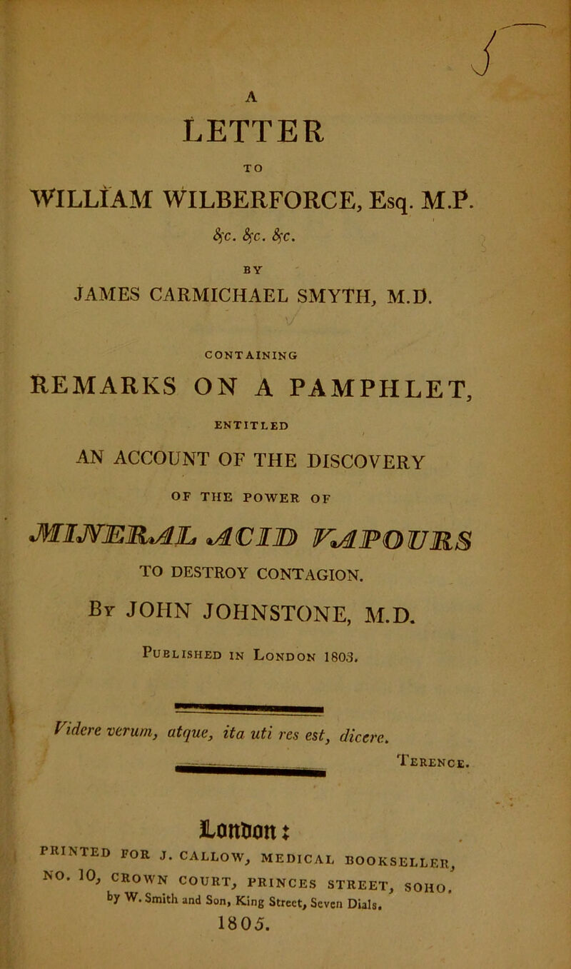 A LETTER TO WILLIAM WILBERFORCE, Esq. M.P. 4'c. fyc. Sj:c. JAMES CARMICHAEL SMYTH, M.D. CONTAINING REMARKS ON A PAMPHLET, ENTITLED AN ACCOUNT OF THE DISCOVERY OF THE POWER OF *ACIJB Fi&POURS TO DESTROY CONTAGION. By JOHN JOHNSTONE, M.D. Published in London 1803. Vidcre varum, atque, ita uti res est, dicere. . Terence. lottuon X PRINTED FOR J. CALLOW, MEDICAL BOOKSELLER, NO. 10, CROWN COURT, PRINCES STREET, SOHO, by W. Smith and Son, King Street, Seven Dials, 1805.