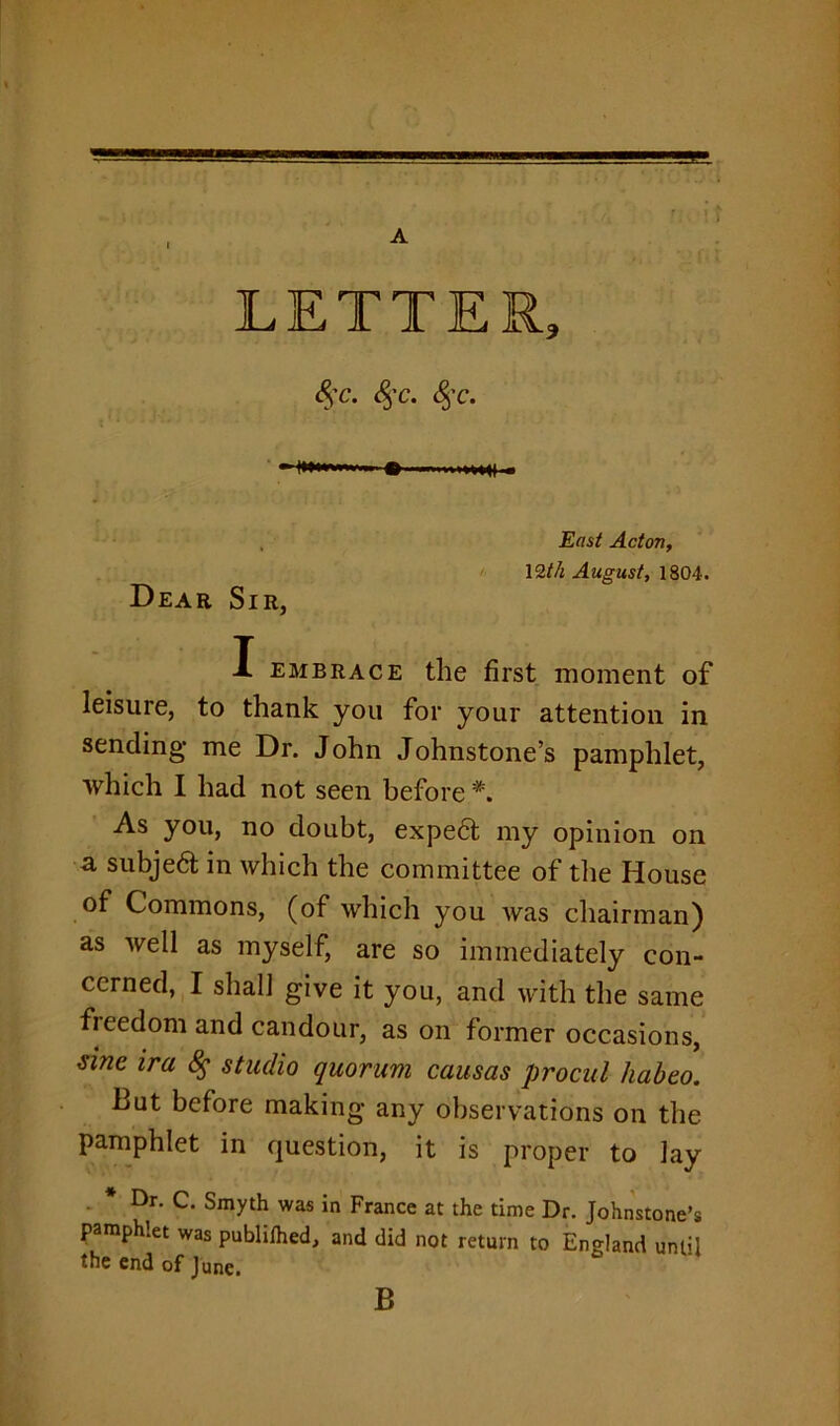 \ LETTER, S;c. &;c. &;c. ■ .. ^ ...,,,,^1 , Dear Sir, East Acton, 12th August, 1804. X embrace the first moment of leisure, to thank you for your attention in sending me Dr. John Johnstone’s pamphlet, which I had not seen before *. As you, no doubt, expe6t my opinion on a subjeft in which the committee of the House of Commons, (of which you was chairman) as well as myself, are so immediately con- cerned, I shall give it you, and with the same fieedom and candour, as on former occasions, tine ira 8$ studio quorum causas procul hub to. But before making any observations on the pamphlet in question, it is proper to Jay . * Dr. C. Smyth was in France at the time Dr. Johnstone’s pamphlet was publilhed, and did not return to England until the end of June. B