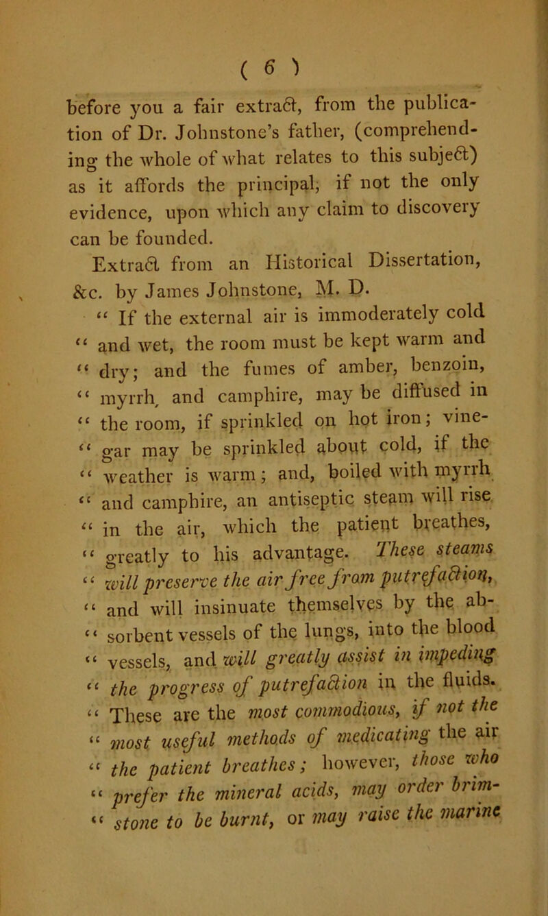 before you a fair extradt, from the publica- tion of Dr. Johnstone’s father, (comprehend- ing the whole of what relates to this subje6t) as it affords the principal, it not the only evidence, upon which any claim to discovei} can be founded. Extra6l from an Historical Dissertation, &c. by James Johnstone, M. D. “ If the external air is immoderately cold 11 and wet, the room must be kept warm and “ dry; and the fumes of amber, benzoin, (( myrrh and camphire, may be diffused in <c the room, if sprinkled on hot iron, vine- <l gar may be sprinkled about cold, if the “ weather is warm; and, boiled with mynh “ and camphire, an antiseptic steam will rise “ in the air, which the patient bieathes, “ greatly to his advantage. These steams “ will preserve the air free from putrefaCtm, “ and will insinuate themselves by the ab- “ sorbent vessels of the lungs, into the blood a vessels, and will greatly assist in impeding “ the progress of putrefaction in the fluids. “ These are the most commodious, if not the “ most useful methods of medicating the air “ the patient breathes; however, those who “ prefer the mineral acids, may order brim- «« stone to be burnt, or may raise the marine