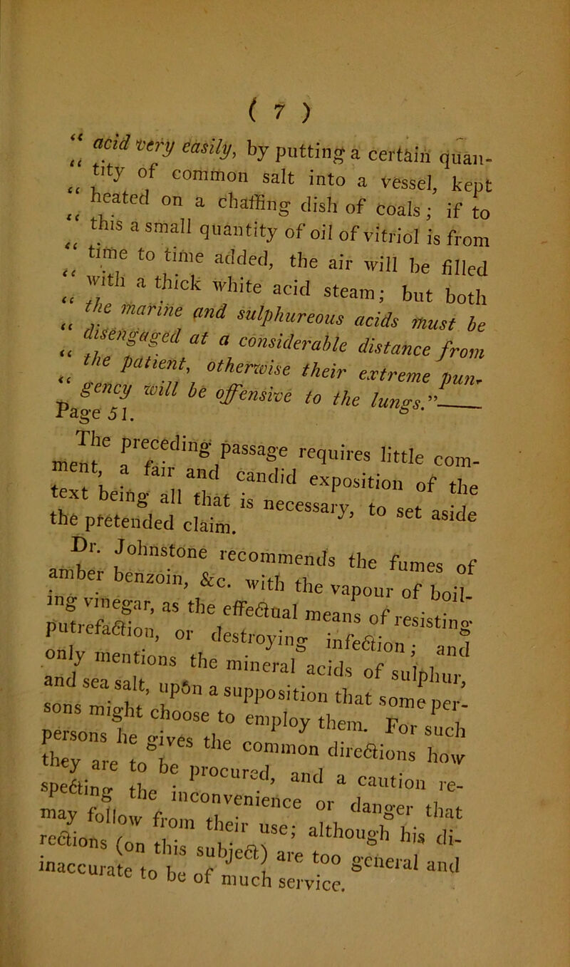 “ atClA emS, by putting a certain quan- „ ;'ty °; common saIt into a vessel, kept „ Cated on a chatBng dish of coals; if to „ th'S 3 sma quantity of oil of vitriol is from „ X,e t0 ,tm’,e a<Ided> the air will be filled « '? ’ a th,ck 'h,te acid steam; but both „ , marme, °nd bureaus acids must be .. ,’f‘T ^ \COnsidera,’k distance from „ pa“othemise their extreme pun- gency will be offensive to the lungs ” Page 51. • fading: passage requires little com- ment a fair and candid exposition of the text being all that is necessary, to set as e the pretended claim. ' de Cr. Johnstone recommends the fumes of amber benzoin, &c wli-b ot • • ’ Cl Wlth the vapour of boil ^a, as the effeaoa! means of resisting puneracfion, or destroying- infeftinn 1 sonV f ’ 7 2 suPPosition that some per perso^t irthe ^ ^ ^ they are t„° “10n d'teaions how apelin? h I>1'°CUred’ and 3 ““tion re- may 4ow ;rreniertce °r dan8'er ** rections (on J , a'thouSh di- inaccurate to be of much Service. am'