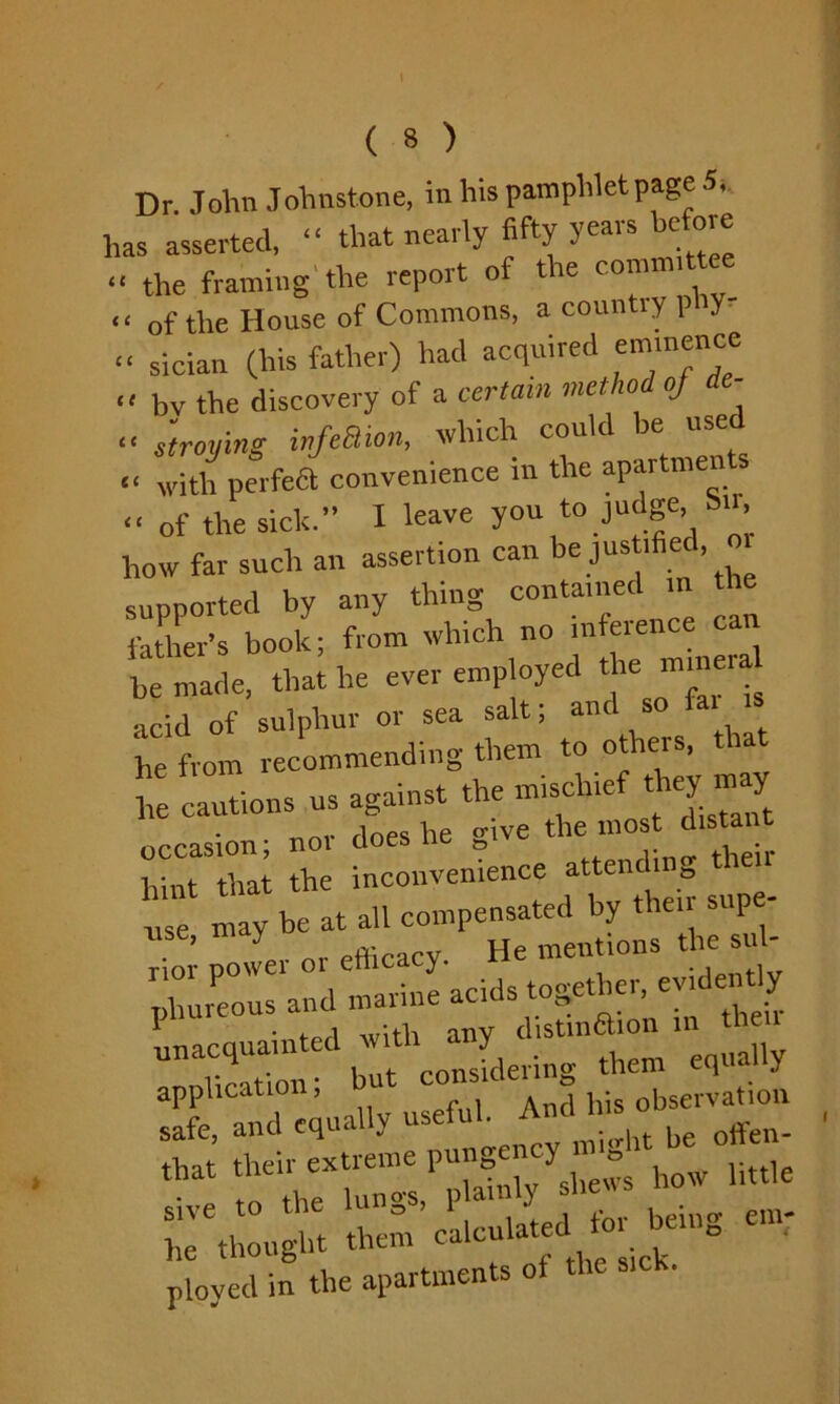 Dr. John Johnstone, in his pamphlet page 5,. has asserted, “ that nearly fifty years be ore « the framing1 the report of the committee “ of the House of Commons, a countiy p y “ sician (his father) had acquired eminence « bv the discovery of a certain method oj de- « straying infeBion, which could be used « with perfea convenience in the apartmen s “ of the sick.” I leave you to judge, Sir how far such an assertion can be justified, supported by any thing containedJ father's book; from which no nr e.enc can be made, that he ever emp oyed the mineral acid of sulphur or sea salt; and so fai w he from recommending them to others, t ta 1Cautions us against the mischief tho rny occasion; nor does he give the mos d.sMrrt hint that the inconvenience attending r may be at all compensated by their sup - seal*— « '“..rr: r-.'Si'sr—“ - ployed in the apartments ot the sick.