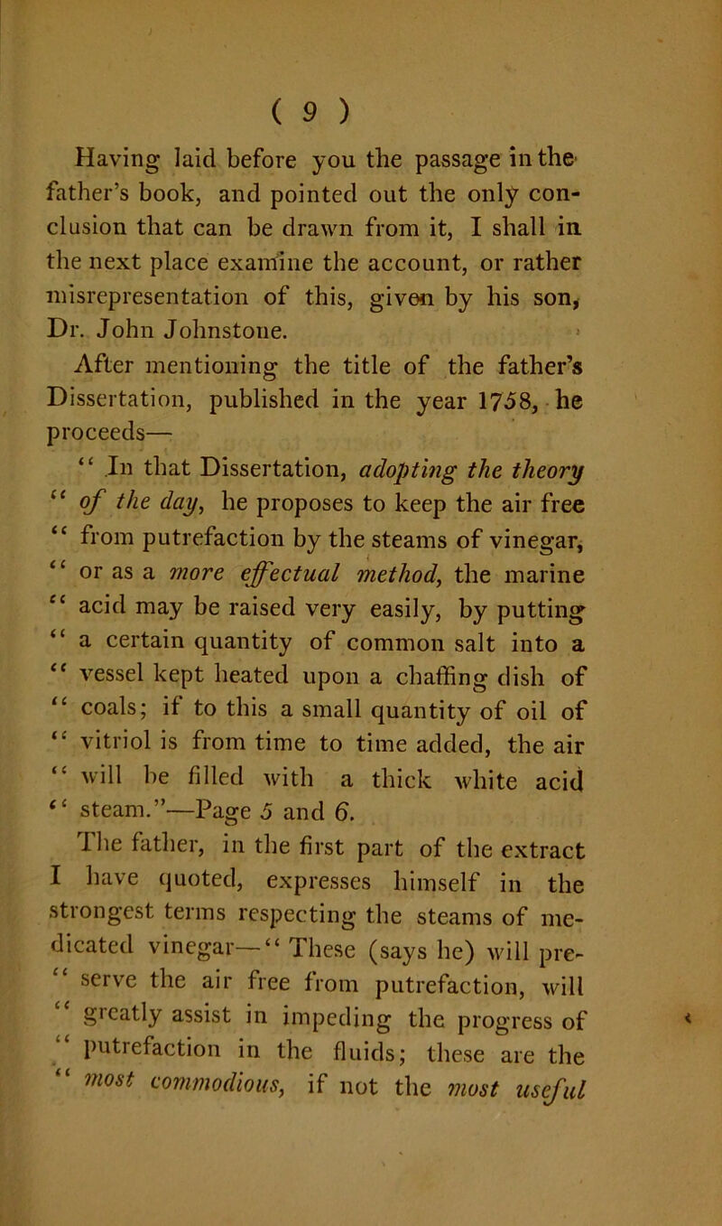 Having laid before you the passage in the father’s book, and pointed out the only con- clusion that can be drawn from it, I shall in the next place examine the account, or rather misrepresentation of this, given by his son, Dr. John Johnstone. After mentioning the title of the father’s Dissertation, published in the year 1758, he proceeds— “ In that Dissertation, adopting the theory “ of the day, he proposes to keep the air free “ from putrefaction by the steams of vinegar, “ or as a more effectual method, the marine “ acid may be raised very easily, by putting “ a certain quantity of common salt into a e< vessel kept heated upon a chaffing dish of “ coals; if to this a small quantity of oil of “ vitriol is from time to time added, the air will be filled with a thick white acid “ steam.”—Page 5 and 6. I he father, in the first part of the extract I have quoted, expresses himself in the strongest terms respecting the steams of me- dicated vinegar—“ These (says he) will pre- serve the air free from putrefaction, will greatly assist in impeding the progress of * putrefaction in the fluids; these are the “ most commodious, if not the most useful