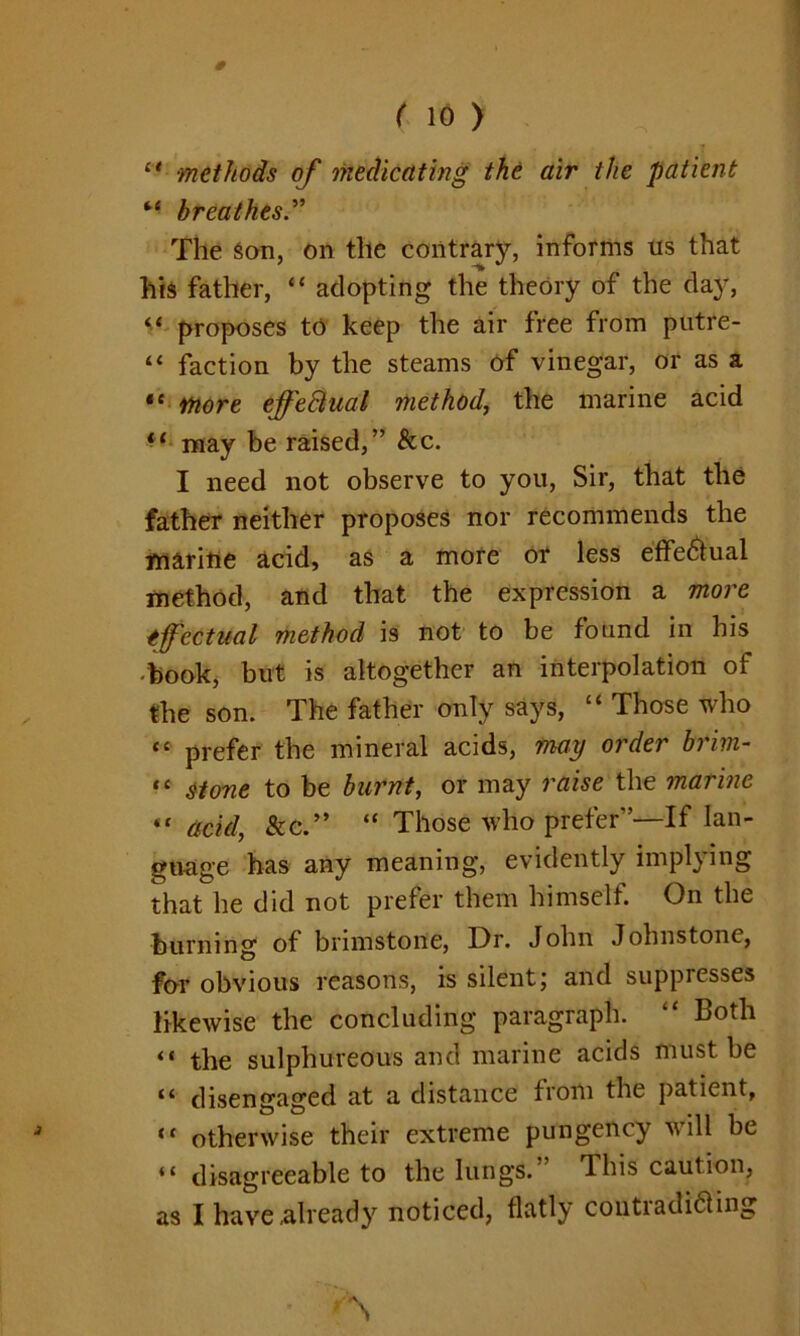 0 ( 10 ) l< methods of medicating the air the patient M breathes.” The Son, on the contrary, informs us that his father, “ adopting the theory of the day, “ proposes to keep the air free from putre- “ faction by the steams of vinegar, or as a “ More effectual method, the marine acid li may be raised,” &c. I need not observe to you, Sir, that the father neither proposes nor recommends the marine acid, as a more or less effectual method, and that the expression a more effectual method is not to be found in his book, but is altogether an interpolation of the son. The father only says, “ Those who “ prefer the mineral acids, may order brim- “ stone to be burnt, or may raise the marine “ acid, &c.” “ Those who prefer”—If lan- guage has any meaning, evidently implying that he did not prefer them himself. On the burning of brimstone, Dr. John Johnstone, for obvious reasons, is silent; and suppresses likewise the concluding paragraph. “ Both “ the sulphureous and marine acids must be **■ disengaged at a distance from the patient, “ otherwise their extreme pungency will be “ disagreeable to the lungs.” This caution, as I have already noticed, flatly cotttradi&ing 'N