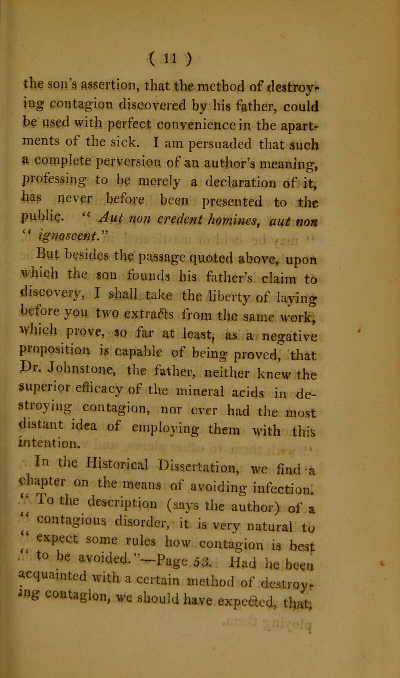 the son’s assertion, that the method of destroy- ing contagion discovered by his father, could be used with perfect convenience in the apart- ments of the sick. I am persuaded that such a complete perversion of an author’s meaning, professing to be merely a declaration of it, has never before been presented to the public. iC slut non credent homines, aut non “ ignoscent. But besides the passage quoted above, upon which the son founds his father’s claim to discovery, I shall take the liberty of laying before you two extra&s from the same work- which prove, so far at least, as a negative proposition is capable of being proved, that Dr. Johnstone, the father, neither knew the superior efficacy of the mineral acids in de- stroying contagion, nor ever had the most distant idea of employing them with this intention. In the Historical Dissertation, we find'a chapter on the means of avoiding infection. r° ^ description (says the author) of a ft contagi°ns disorder, it is very natural to “ expect some rules how contagion is best ■ to be avoided.”—Page 53. Had he been acquainted with a certain method of destroy.- ang contaSion, we should have expeacd, that;
