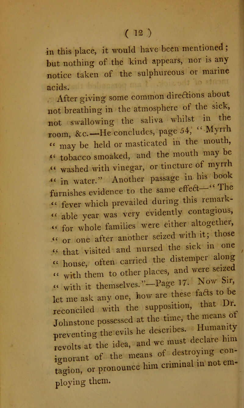 in this place, it would have been mentioned; but nothing of the kind appears, nor is any notice taken of the sulphureous or marine ' '1 ^ ' acids. After giving some common dire&ions about not breathing in the atmosphere of the sick, not swallowing the saliva whilst in the room, &c.—He concludes, page 54, c£ Myrrh “ may be held or masticated in the mouth, “ tobacco smoaked, and the mouth may be “ washed with vinegar, or tincture of myrrh “ in water.” Another passage in his book furnishes evidence to the same effea—“ The “ fever which prevailed during this remar - “ able year was very evidently contagious, “ for whole families were either altogether, “ or one after another seized with it; those “ that visited and nursed the sick in one - house, often carried the distemper along “ with them to other places, and were seized « with it themselves. ” Page 17- Now Sir, let me ask any one, how are these fafts to be reconciled with the supposition that Dr Johnstone possessed at the time, the means of preventing the evils he describes. Humanity revolts at the idea, and we must declare him ignorant of the means of destroying con- tagion, or pronounce him criminal in not eni- ploying them.