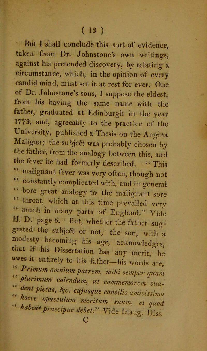 But I shall conclude this sort of evidence, taken from Dr. Johnstone’s own writings, against his pretended discovery, by relating a circumstance, which, in the opinion of every candid mind, mhst set it at rest for ever. One of Dr. Johnstone’s sons, I suppose the eldest, from his having the same name with the father, graduated at Edinburgh in the year 1773, and, agreeably to the practice of the University, published a Thesis on the Angina Maligna; the subjedf was probably chosen by the father, from the analogy between this, and the fever he had formerly described. “ This “ malignant fever was very often, though not constantly complicated with, and in general ^ bore great analogy to the malignant sore “ throat, which at this time prevailed very “ much in many parts of England.” Vide H. D. page 6. But, whether the father sug- gested the subjedt or not, the son, with a modesty becoming his age, acknowledges, that if his Dissertation has any merit he owes it entirely to his father-his words are,  Primum omnium patrem, mihi semper quam  Plurimum colendum, ut commemorem sua- tt dentPittas> cujusque consilio amicissimo i( !°C,Ce °Pusc^n merilum suum, si quod Meatpraecipue delet.” Vide Inau<r. Diss C