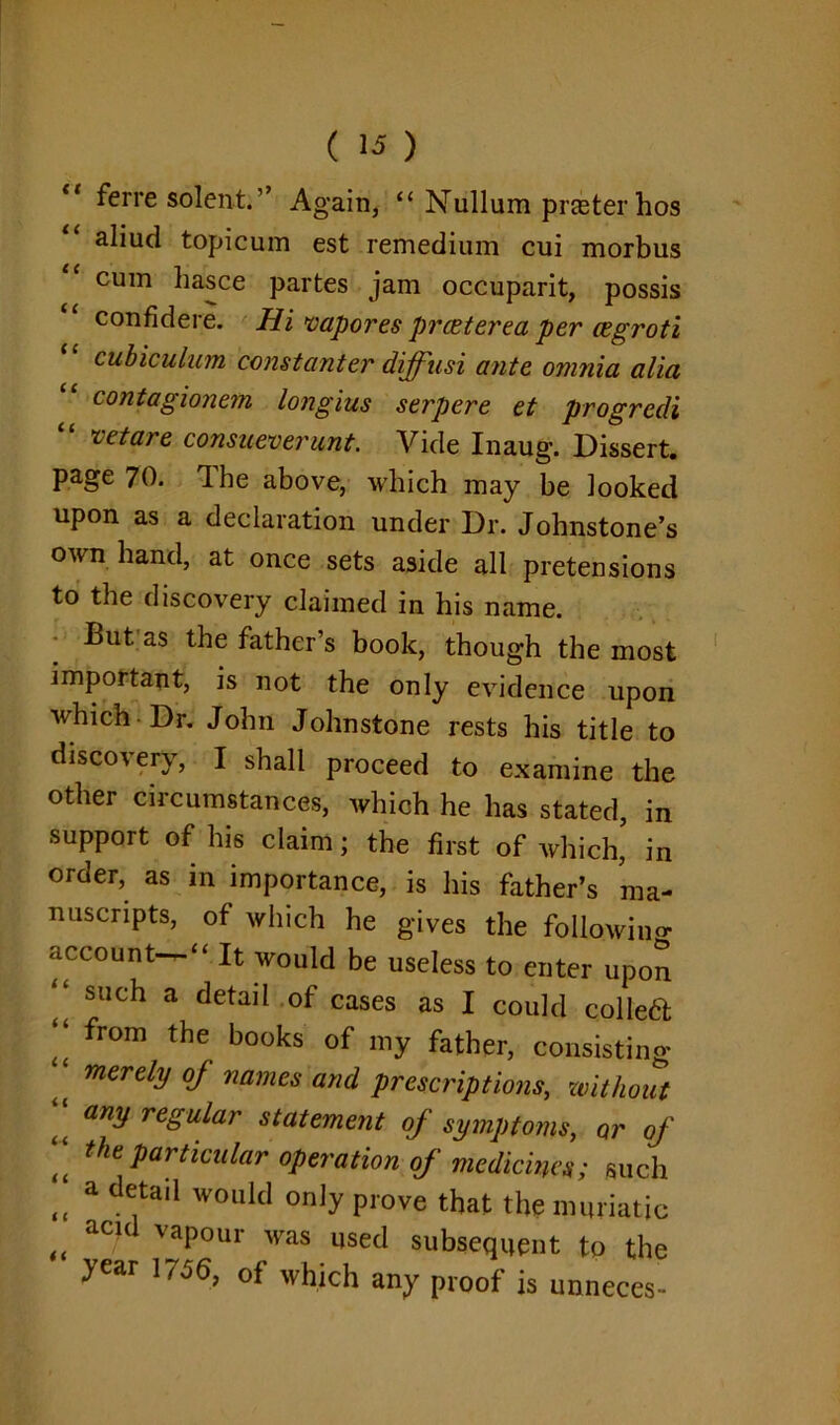 ** ferre solent.” Again, “ Nullum prater hos aliud topicum est remedium cui morbus cum liasce partes jam occuparit, possis confidere. Hi vapores prceterea per cegroti cubiculum constanter diffusi ante, omnia alia contagionem longius serpere et progredi “ vetare consueverunt. Vide Inaug. Dissert, page 70. Ibe above, which may be looked upon as a declaration under Dr. Johnstone’s own hand, at once sets aside all pretensions to the discovery claimed in his name. But as the father’s book, though the most important, is not the only evidence upon which Dr. John Johnstone rests his title to discovery, I shall proceed to examine the other circumstances, which he has stated, in support of his claim; the first of which, in order, as in importance, is his father’s ma- nuscripts, of which he gives the following account-“ It would be useless to enter upon | such a detail of cases as I could colled from the books of> father, consisting ‘ merely oj names and prescriptions, without ;; any regular statement of symptoms, Qr of tt the Partlcular operation of medicines; such <t a detai1 W0llIcI on]y prove that the muriatic „ ac/d vaPour was used subsequent to the year 1756, of which any proof is unneces-