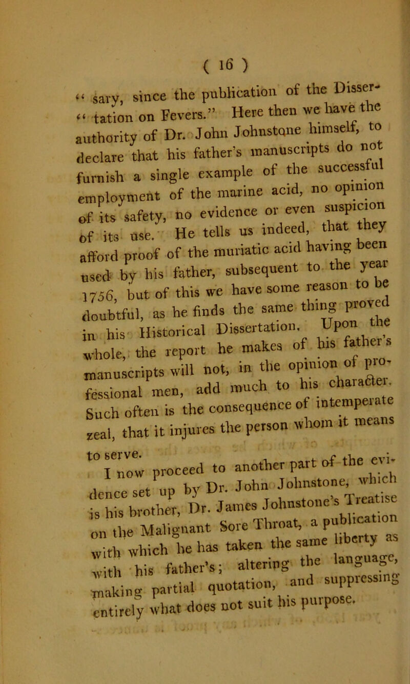 .. sary, since the publication of the Disser- « tation on Fevers.” Here then we have the authority of Dr. John Johnstone himself, o declare that his father’s manuscripts do not furnish a single example of the success u employment of the marine acid, no opinion of its safety, no evidence or even suspicion of its use. He tells us indeed that they afford proof of the muriatic acid having been used by his father, subsequent to the yeai 1756 but of this we have some reason to be doubtful, as he finds the same thing prove in his Historical Dissertation. P whole, the report he makes o i manuscripts will not, in the opinion of p> - fessional men, add much to his oharaHe ■ Such often is the consequence ot intempe.ate Sal, that it injures the person whom ,t means t0l'Z proceed to another part of the evi- dence set up by Dr. John Johnston^ w^ch is his brother, Dr ^“^“'’pubheation on the Malignant Sore 1 In oat, P ^ with which he has taken the sam y with his father’s; altering the languag , Sing partial quotation, and suppressing entirely what does not suit his pmpose.