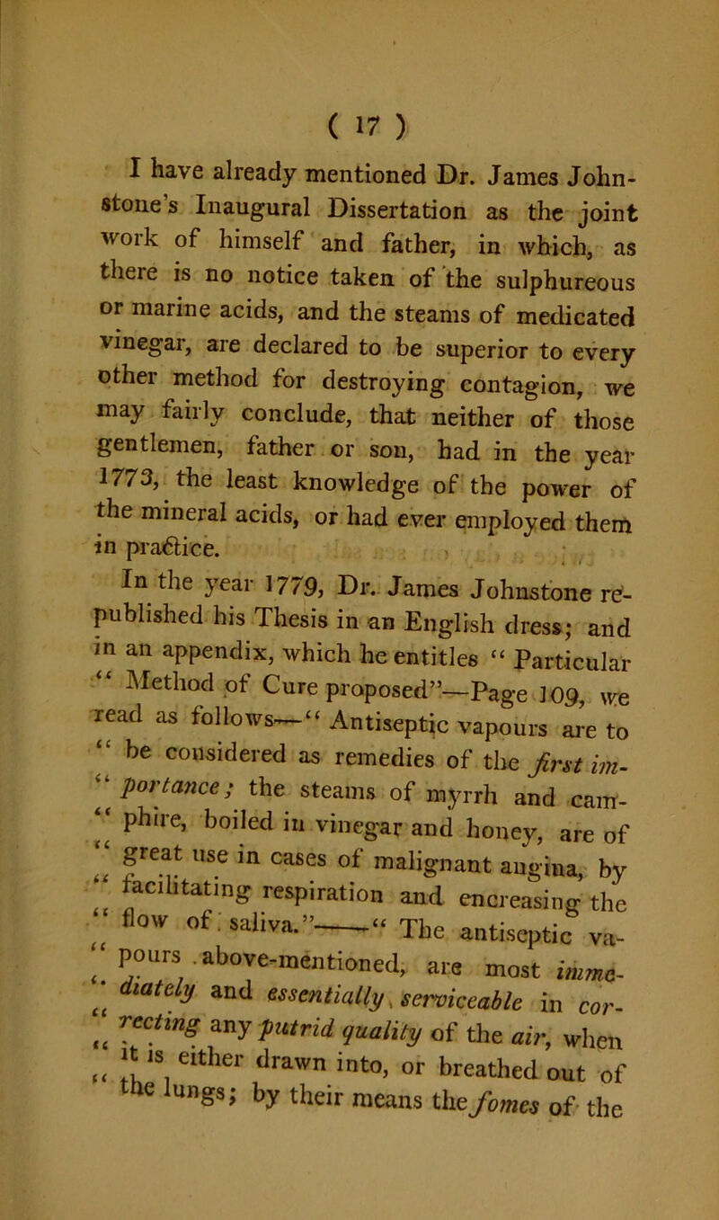I have already mentioned Dr. James John- stone’s Inaugural Dissertation as the joint work of himself and father, in which, as theie is no notice taken of the sulphureous or marine acids, and the steams of medicated vinegai, aie declared to be superior to every other method for destroying contagion, we may fairly conclude, that neither of those gentlemen, father or son, had in the year 1773, the least knowledge of the power of the mineral acids, or had ever employed them in practice. In the year 1779, Dr. James Johnstone re- published his Thesis in an English dress; and in an appendix, which he entitles “ Particular Method of Cure proposed”—Page 109, we read as follows— “ Antiseptic vapours are to “ be considered as remedies of the first im- ‘‘ portance; the steams of myrrh and cam- phire, boiled in vinegar and honey, are of “ fre^ USe m cases of malignant angina, by facilitating respiration and encreasing the „ fl0W 0f sailva*” “ The antiseptic va- ^ pours above-mentioned, are most immc- C( diaty and essentially, serviceable in cor- ft TectmS any putrid, quality of the air, when (( * 1S, either drawn into, or breathed out of the lungs; by their means the fames of the