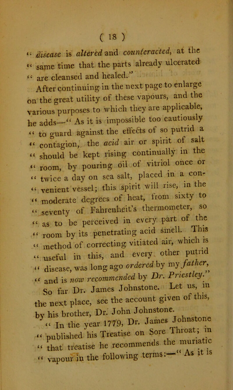 ( 13 ) «« disease is altered and counteracted, at the “ same time that the parts already ulcerated 11 are cleansed and healed. After continuing in the next page to enlarge on the great utility of these vapours, and the various purposes to which they are applicable, he adds “ As it is impossible too cautiously “ to guard against the effects of so putrid a “ contagion, the acid air or spirit of salt “ should be kept rising continually m the « room, by pouring oil of vitriol once or “ twice a day on sea salt, placed in a con- “ venient vessel; this spirit will rise, in the << moderate degrees of heat, from sixty to “ seventy of Fahrenheit’s thermometer, so U as to be perceived in every part of the “ room by its penetrating acid smell. This “ method of correcting vitiated air, which is “ -useful in this, and every other putrid “ disease, was long ago ordered by my J at her^ « and is «<»* recommended by Dr. Priestley. So far Dr. James Johnstone. Let us, m the next place, see the account given of this, by his brother, Dr. John Johnstone. in the year 1779, Dr. James Johnstone “ published his Treatise on Sore Throat ; m « that treatise he recommends the muriatic « vapour in the following terms:- As it is