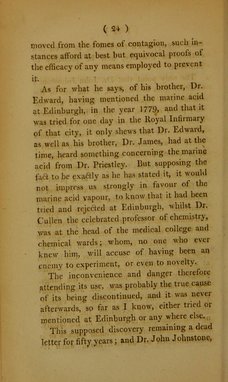 moved from the fomes of contagion, such in- stances afford at best but equivocal proofs of the efficacy of any means employed to prevent it. As for what he says, of his brother, Dr. Edward, having mentioned the marine acid at Edinburgh, in the year 1779, and that it was tried for one day in the Royal Infirmary of that city, it only shews that Dr. Edward, as well as his brother, Dr. James, had at the time, heard something concerning the marine acid from Dr. Priestley. But supposing the fa6t to be exadtly as he has stated it, it would not impress us strongly in favour of the marine acid vapour, to know that it had been tried and receded at Edinburgh, whilst Dr. Cullen the celebrated professor of chemistiy, was at the head of the medical college and chemical wards; whom, no one who ever knew him, will accuse of having been an enemy to experiment, or even to novelty. The inconvenience and danger theiefore attending its use, was probably the true cause of its being discontinued, and it was never afterwards, so far as I know, either tried or mentioned at Edinburgh or any where else.. This supposed discovery remaining a dead letter for fifty years; and Dr, John Johnstone,