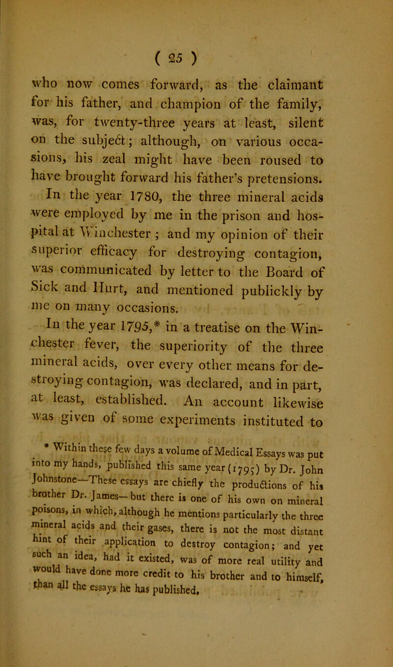 who now comes forward, as the claimant tor his father, and champion of the family, was, for twenty-three years at least, silent on the subject; although, on various occa- sions, his zeal might have been roused to have brought forward his father’s pretensions. In the year 1780, the three mineral acids were employed by me in the prison and hos- pital at Av in Chester ; and my opinion of their superior efficacy for destroying contagion, was communicated by letter to the Board of Sick and Hurt, and mentioned publickly by me on many occasions. In the year 1795,*' in a treatise on the Win- chester fever, the superiority of the three mineral acids, over every other means for de- stroying contagion, was declared, and in part, at least, established. An account likewise was given of some experiments instituted to * Within these few days a volume of Medical Essays was put into my hands, published this same year (i79-) by Dr. John Johnstone-These essays are chiefly the produ&ions of his brother Dr. James- but there is one of his own on mineral poisons, in which, although he mentions particularly the three mineral acids and their gases, there is not the most distant hint of their application to destroy contagion; and yet such an idea, had it existed, was of more real utility and would have done more credit to his brother and to himself, than all the essays he has published.