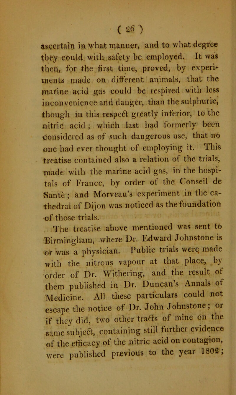 ' ( *6 > ascertain in what manner, and to what degree they could with safety be employed. It was then, for the first time, proved, by expert ments made on different animals, that the marine acid gas could be respired with less inconvenience and danger, than the sulphuric, though in this respedt greatly inferior, to the nitric acid ; which last had formerly been considered as of such dangerous use, that no one had ever thought of employing it. This treatise contained also a relation of the trials, made with the marine acid gas, in the hospi- tals of France, by order of the Conseil de ■Sante; and Morveau’s experiment in the ca- thedral of Dijon was noticed as the foundation of those trials. The treatise above mentioned was sent to Birmingham, where Dr. Edward Johnstone is or was a physician. Public trials were, made with the nitrous vapour at that place, by order of Dr. Withering, and the result of them published in Dr. Duncan’s Annals of Medicine. All these particulars could not escape the notice of Dr. John Johnstone; or if they did, two other tra&s of mine on the same subjedt, containing still further evidence of the efficacy of the nitric acid on contagion, were published previous to the year 1802;