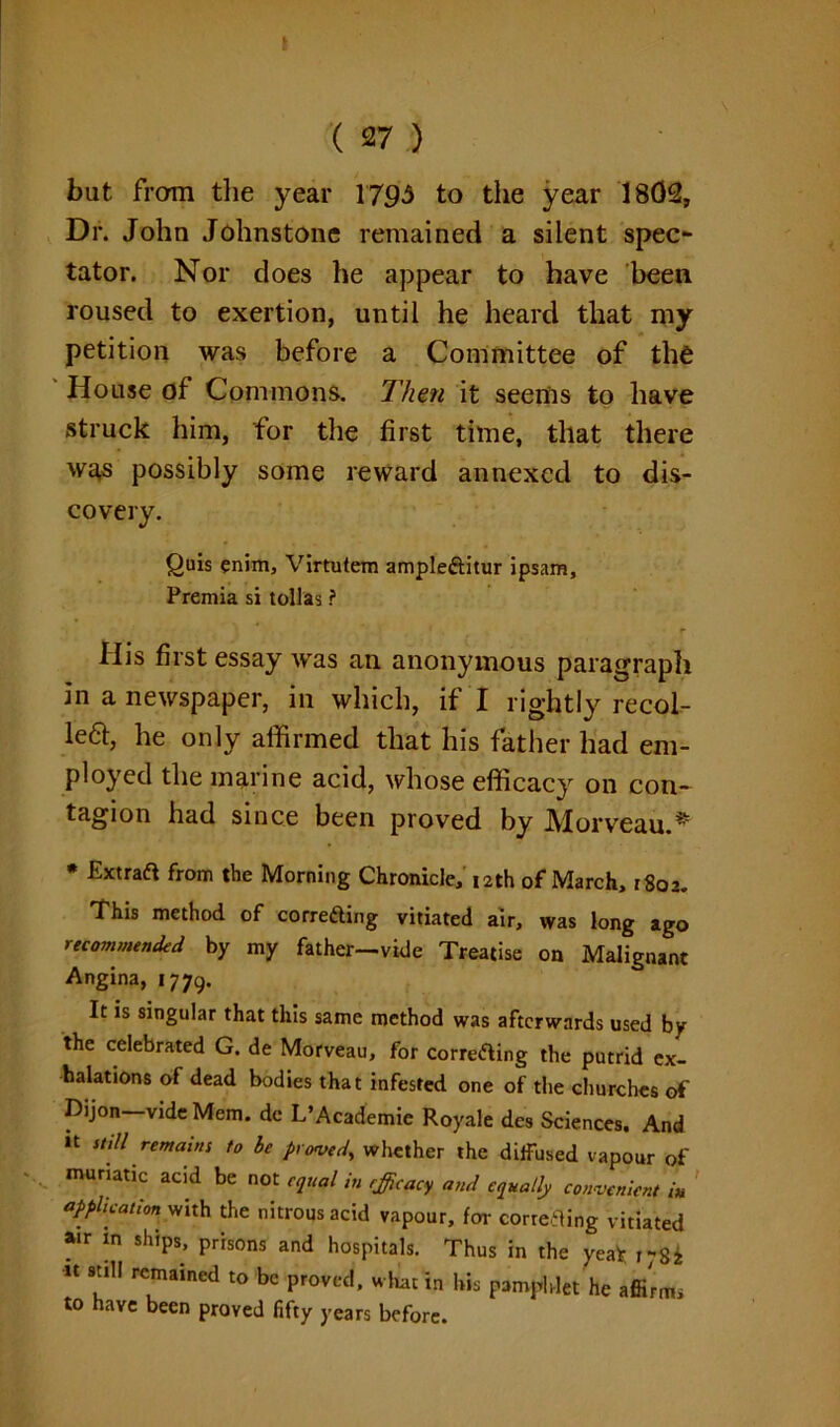 but from the year 1793 to the year 1802, Dr. John Johnstone remained a silent spec- tator. Nor does he appear to have been roused to exertion, until he heard that my petition was before a Committee of the House of Commons. Then it seems to have struck him, for the first time, that there was possibly some reward annexed to dis- covery. Quis enim, Virtutem ample&itur ipsam, Premia si tollas ? His first essay was an anonymous paragraph in a newspaper, in which, if I rightly recol- lect, he only affirmed that his father had em- ployed the marine acid, whose efficacy on con- tagion had since been proved by JYlorveau.^ • Extraft from the Morning Chronicle, 12th of March, 1802. This method of correfting vitiated air, was long ago recommended by my father—vide Treatise on Malignant Angina, 1779. It is singular that this same method was afterwards used by the celebrated G. de Morveau, for corre&ing the putrid ex- halations of dead bodies that infested one of the churches of Dijon-videMem. dc L’Academie Royale des Sciences. And »t St,11 remains to be proved, whether the diffused vapour of muriatic acid be not equal in efficacy and equally convenient in application with the nitrous acid vapour, for correfling vitiated air in ships, prisons and hospitals. Thus in the yea* r78i u still remained to be proved, what in his pamphlet he affirms to have been proved fifty years before.