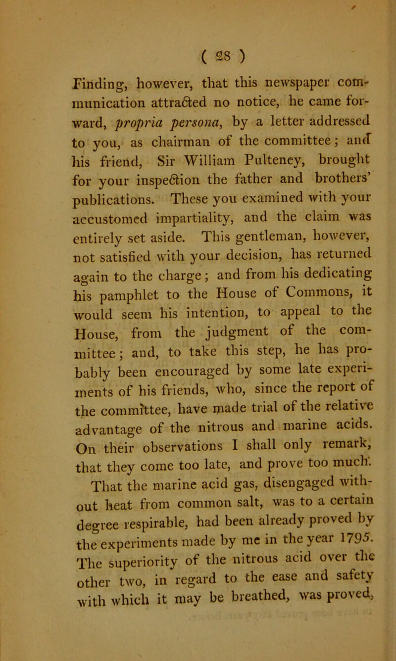 ' ✓ ( 28 ) Finding, however, that this newspaper com- munication attra&ed no notice, he came for- ward, propria persona, by a letter addressed to you, as chairman of the committee; and” his friend, Sir William Pulteney, brought for your inspedtion the father and brothers publications. These you examined with your accustomed impartiality, and the claim was entirely set aside. This gentleman, however, not satisfied with your decision, has returned again to the charge; and from his dedicating his pamphlet to the House of Commons, it would seem his intention, to appeal to the House, from the judgment of the com- mittee ; and, to take this step, he has pro- bably been encouraged by some late experi- ments of his friends, who, since the report of the committee, have made trial of the relative advantage of the nitrous and marine acids. On their observations I shall only remark, that they come too late, and prove too much. That the marine acid gas, disengaged with- out heat from common salt, was to a certain degree respirable, had been already proved by the experiments made by me in the year 1795. The superiority of the nitrous acid over the other two, in regard to the ease and safety with which it may be breathed, was proved,