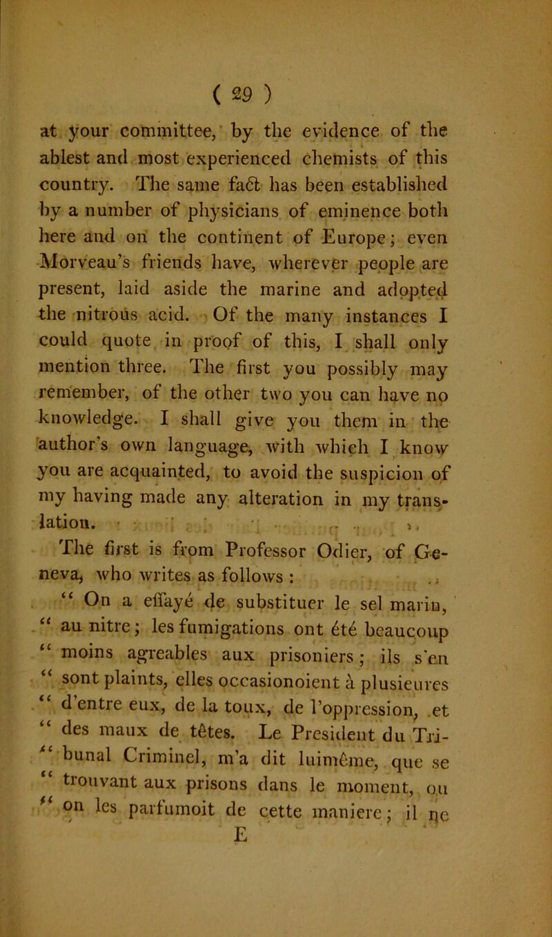 at your committee, by the evidence of the ablest and most experienced chemists of this country. The same fad has been established by a number of physicians of eminence both here and on the continent of Europe; even -Morveau’s friends have, wherever people are present, laid aside the marine and adopted the nitrous acid. Of the many instances I could quote in proof of this, I shall only mention three. The first you possibly may remember, of the other two you can have no knowledge. I shall give you them in the author's own language, with which I know you are acquainted, to avoid the suspicion of my having made any alteration in my trans- lation. - • {T >, The first is from Professor Odier, of Ge- neva, who writes as follows : “ On a effaye de substituer le sel mariu, au nitre; les fumigations ont 6t£ beaucoup moins agreables aux prisoniers; ils sen sont plaints, elles occasionoient a plusieures d entre eux, de la toux, de l’oppression, et “ des maux de tfites. Le President du Tri- “ bunal C rim in el, m’a dit luimdne, que se trouvant aux prisons dans le moment, o.u * on *es parfumoit de cette maniere; il qe E