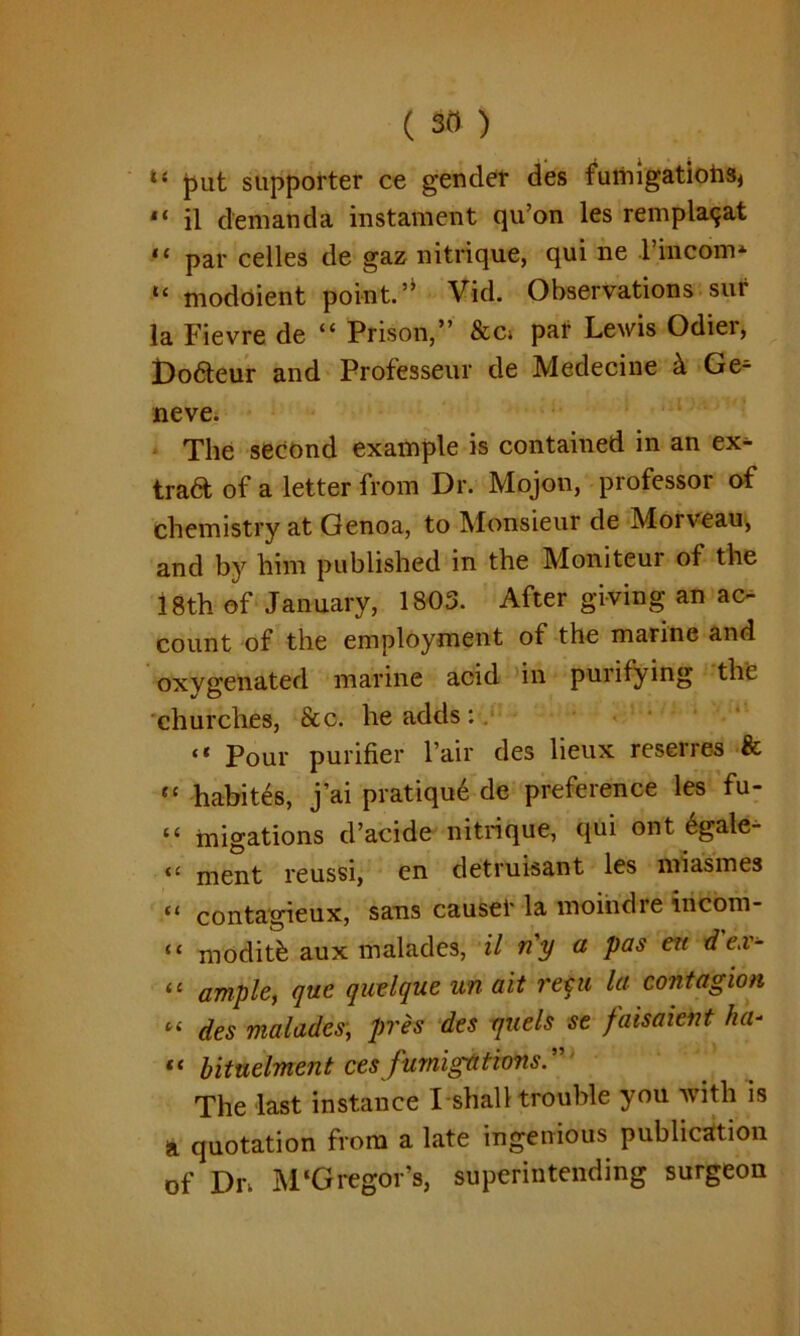 put supporter ce gender des fumigations, 14 il d’emanda instatnent qu’on les remplaqat ,£ par cedes de gaz nitrique, qui ne I’m com* “ modoient point.Vid. Observations sur la Fievre de “ Prison,” &c> par Lewis Odier, Do&eur and Professeur de Medecine k Ge* neve. The second example is contained in an ex* trad of a letter from Dr. Mojon, professor of chemistry at Genoa, to Monsieur de Morveau, and by him published in the Moniteur of the 18th of January, 1803. After giving an ac- count of the employment of the marine and oxvgenated marine acid in puiifying the churches, &c. he adds :. “ Pour purifier l’air des lieux reserres & “ habites, j’ai pratiqu6 de preference les fu- “ migations d’acide nitrique, qui ont 6gale- “ ment reussi, en detruisant les miasmes “ contagieux, sans causer la moindre incom- “ moditfe aux malades, il n'y a pas en d ex- 11 ample, que qwelque un ait requ la contagion “ des malades, pres des quels se faisaicnt ha- “ bituelment ces fumigations:' The last instance I shall trouble you with is a quotation from a late ingenious publication of Dn M‘Gregor’s, superintending surgeon