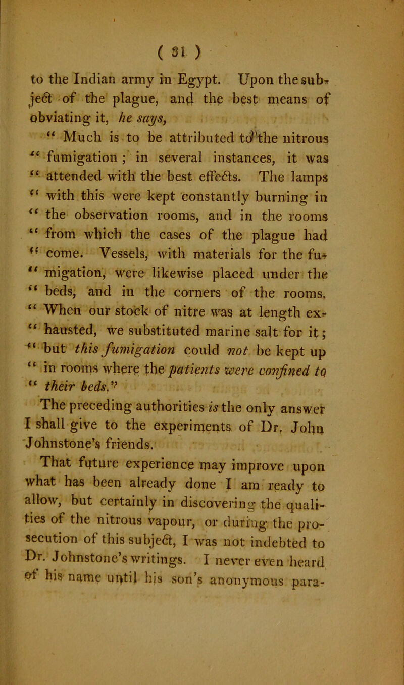 to the Indian army in Egypt. Upon the sub* je6t of the plague, and the best means of obviating it, he says, ** Much is to be attributed td'the nitrous i( fumigation ; in several instances, it was “ attended with the best effe&s. The lamps “ with this were kept constantly burning in “ the observation rooms, and in the rooms “ from which the cases of the plague had (e come. Vessels, with materials for the fu* “ migation, were likewise placed under the “ beds, and in the corners of the rooms. “ When our stock of nitre was at length ex* “ hausted, we substituted marine salt for it; “ but this fumigation could not be kept up “ in rooms where the patients were confined, tQ “ their beds The preceding authorities is the only answer I shall give to the experiments of Dr. Joho Johnstone’s friends. That future experience may improve upon what has been already done I am ready to allow, but certainly in discovering the quali- ties of the nitrous vapour, or during the pro- secution of this subject, I was not indebted to Dr. Johnstone’s writings. I never even heard of his name until his son’s anonymous para-
