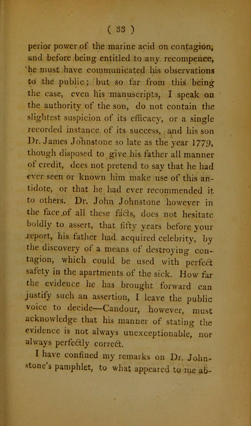 perior power of the marine acid on contagion, and before being entitled to any recompence, 'he must have communicated has observations to the public; but so far from this being the case, even his manuscripts, I speak on the authority of the son, do not contain the slightest suspicion of its efficacy, or a single recorded instance of its success, and his son Dr. James Johnstone so late as the year 1779, though disposed to give his father all manner of credit, dees not pretend to say that he had ever seen or known him make use of this an- tidote, or that lie had ever recommended it to others. Dr. John Johnstone however in the face .of all these fa6ts, does not hesitate boldly to assert, that fifty years before your report, his father had acquired celebrity, by the discovery of a means of destroying con- tagion, which could be used with perfe& safety in the apartments of the sick. How far the evidence he has brought forward can justify such an assertion, I leave the public voice to decide—Candour, however, must acknowledge that his manner of stating the evidence is not always unexceptionable, nor always perfedly correa. I have confined my remarks on Dr. John- stone’s pamphlet, to what appeared to me ab~