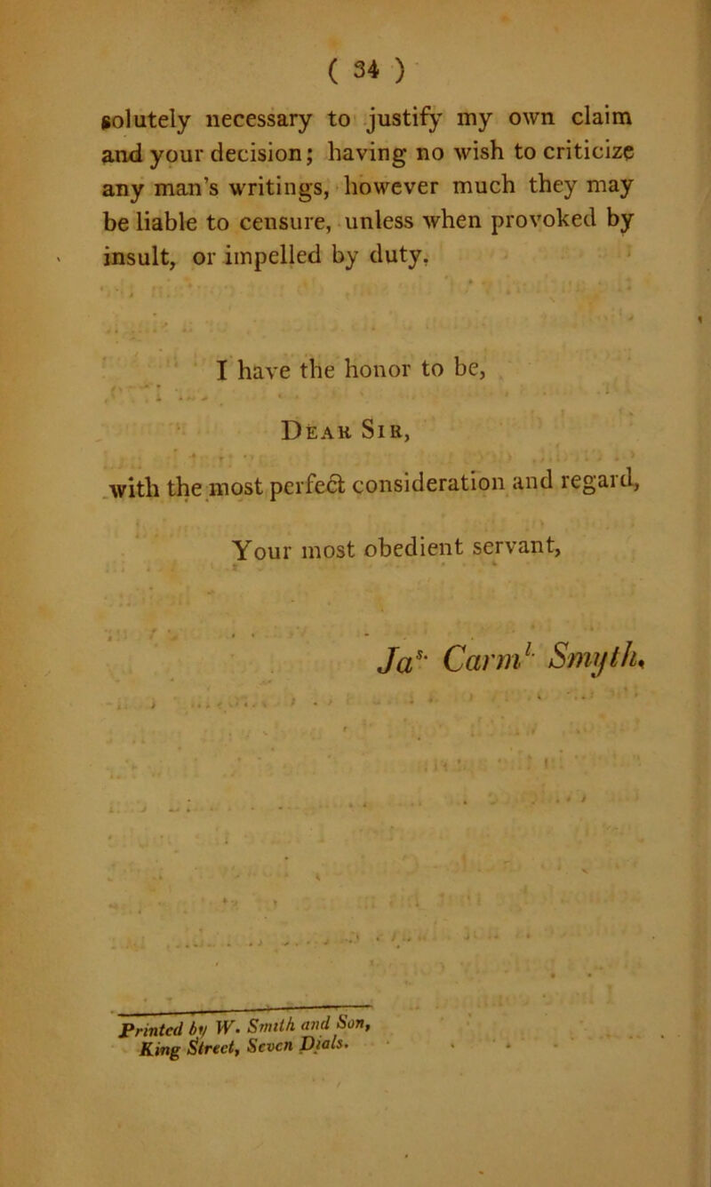 solutely necessary to justify my own claim and your decision; having no wish to criticize any man’s writings, however much they may be liable to censure, unless when provoked by insult, or impelled by duty, I have the honor to be, Dear Sir, with the most perfect consideration and regaid, Your most obedient servant, > Jas‘ Carm1 Smyth, . - - — ~ Printed by W. Smith and Son, King direct, Seven Dials. .