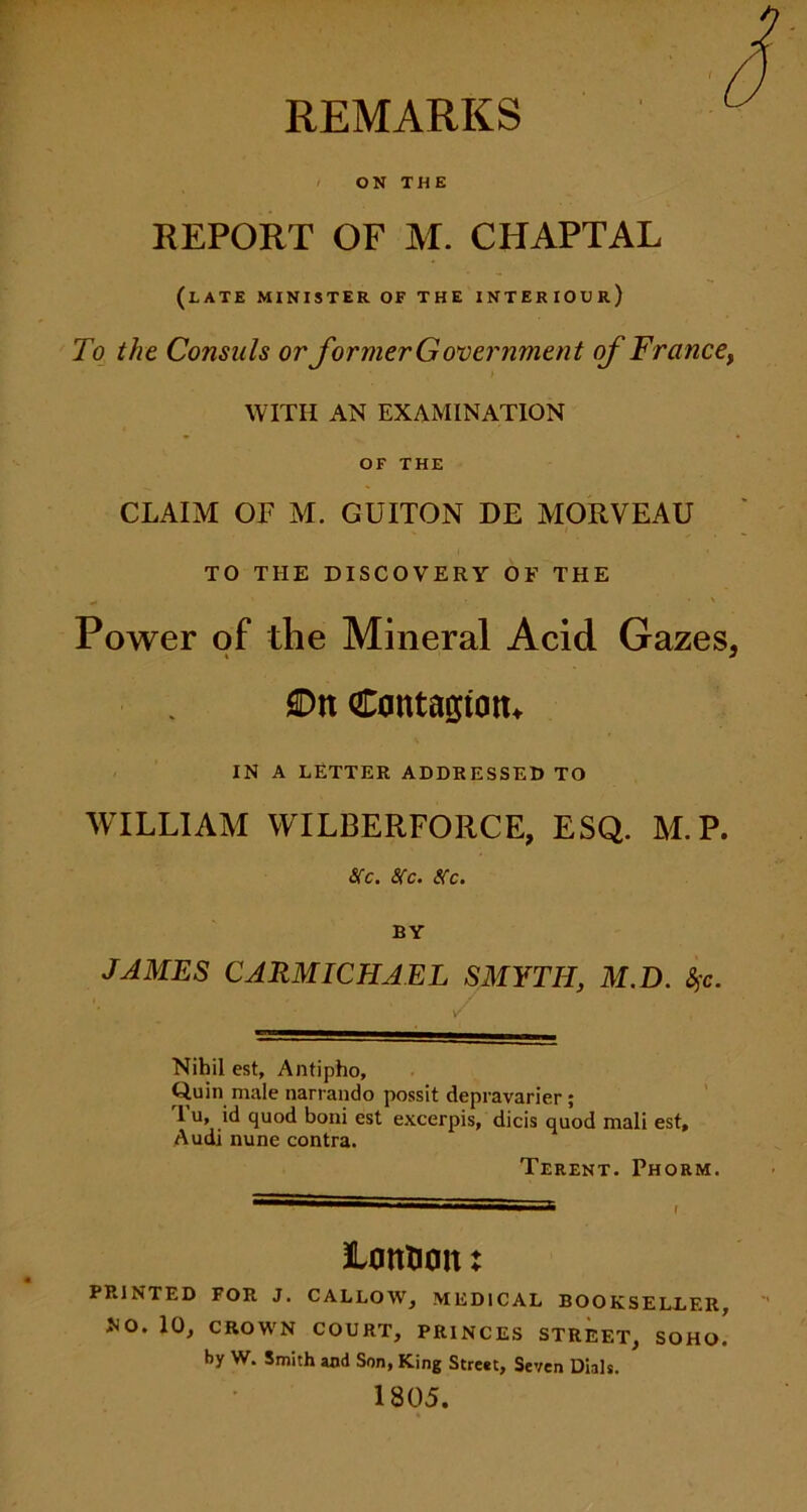 REMARKS ON THE REPORT OF M. CHAPTAL (late minister of the interiour) To the Consuls or former Government of France, WITH AN EXAMINATION OF THE CLAIM OF M. GUITON DE MORVEAU TO THE DISCOVERY OF THE Power of the Mineral Acid Gazes, On Contagion* IN A LETTER ADDRESSED TO WILLIAM WILBERFORCE, ESQ. M.P. sec. sec. sec. BY JAMES CARMICHAEL SMYTH, M.D. %c. Nihil est, Antipho, Quin male narrando possit depravarier; I u, id quod boni est excerpis, dicis quod mali est, Audi nune contra. Terent. Phorm. JLontion: PRINTED FOR J. CALLOW, MEDICAL BOOKSELLER, NO. 10, CROWN COURT, PRINCES STREET, SOHo! by W. Smith and Son, King Street, Seven Dials. 1805.