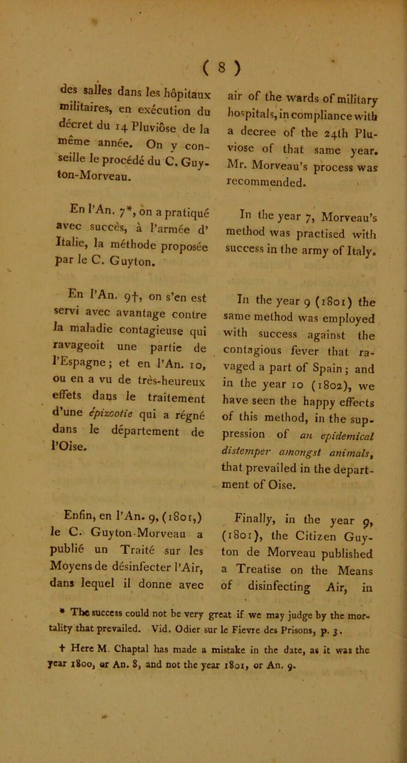 des salles dans Ies hopitaux mditaires, en execution du decret du 14 Pluviose de la meme annee. On y con- seille le procede du C. Guy. ton-Morveau. En I’An. 7*, on a pratique avec succes, a l’arraee d’ Italie, la methode proposee par le C. Guyton. En I’An. 9-}-, on s’en est servi avec a vantage contre la maladie contagieuse qui ravageoit une partie de 1’Espagne; et en I’An. 10, ou en a vu de tres-heureux effets dans le traitement d’une epizcotie qui a regne dans le departement de 1’Oise. air of the wards of military hospitals, in compliance with a decree of the 24th Plu- viose of that same year. Mr. Morveau’s process was recommended. In the year 7, Morveau’s method was practised with success in the army of Italy. In the year 9 (1801) the same method was employed with success against the contagious fever that ra- vaged a part of Spain ; and in the year 10 (1802), we have seen the happy effects of this method, in the sup- pression of an epidemical distemper amongst animals, that prevailed in the depart- ment of Oise. Enfin, en I’An. 9, (1S01,) le C. Guyton-Morveau a public un Traite sur les Moyensde desinfecter 1’Air, dans lequel il donne avec Finally, in the year 9, (1801), the Citizen Guy- ton de Morveau published a Treatise on the Means of disinfecting Air, in * The success could not be very great if we may judge by the mor- tality that prevailed. Vid. Odier sur le Fievre des Prisons, p. 3 . + Here M. Chaptal has made a mistake in the date, as it was the