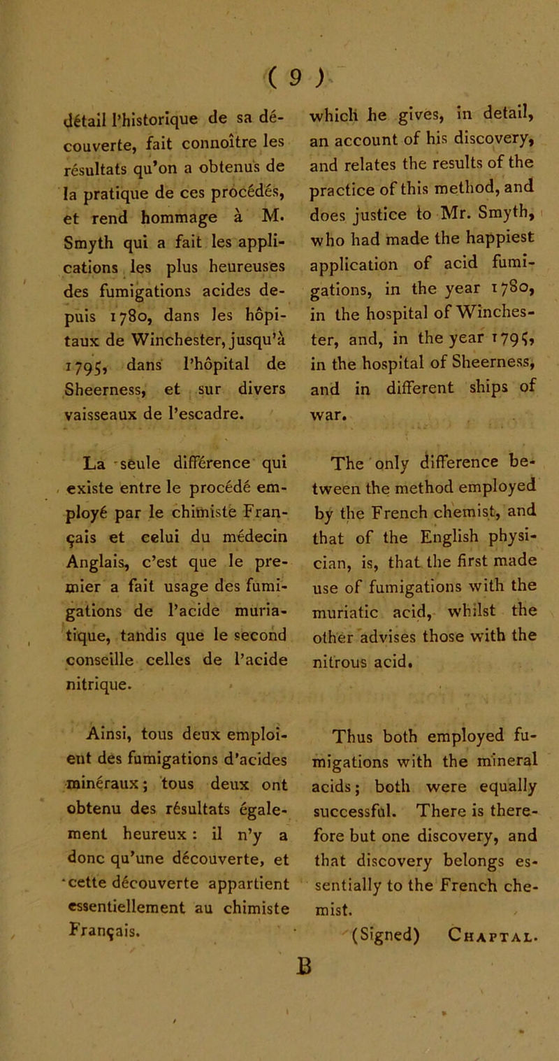 detail 1’historique de sa de- couverte, fait connoitre les resultats qu’on a obtenus de la pratique de ces proc6des, et rend hommage a M. Smyth qui a fait les appli- cations les plus heureuses des fumigations acides de- puis 1780, dans les hopi- taux de Winchester, jusqu’a 1795, dans I’hopital de Sheerness, et sur divers vaisseaux de l’escadre. La sfeule difference qui existe entre le procede em- ploye par le chimiste Fran- ^ais et eelui du medecin Anglais, c’est que le pre- mier a fait usage des fumi- gations de l’acide muria- tique, tandis que le second conseille celles de l’acide nitrique. Ainsi, tous deux emploi- ent des fumigations d’acides roineraux; tous deux ont obtenu des resultats egale- ment heureux: il n’y a done qu’une decouverte, et •cette d6couverte appartient essentiellement au chimiste Framjais. which he gives, in detail, an account of his discovery, and relates the results of the practice of this method, and. does justice to Mr. Smyth, who had made the happiest application of acid fumi- gations, in the year 1780, in the hospital of Winches- ter, and, in the year 179?, in the hospital of Sheerness, and in different ships of war. The only difference be- tween the method employed by the French chemist, and that of the English physi- cian, is, that the first made use of fumigations with the muriatic acid, whilst the other advises those with the nitrous acid. Thus both employed fu- migations with the mineral acids; both were equally successful. There is there- fore but one discovery, and that discovery belongs es- sentially to the French che- mist. (Signed) Chaftal. B