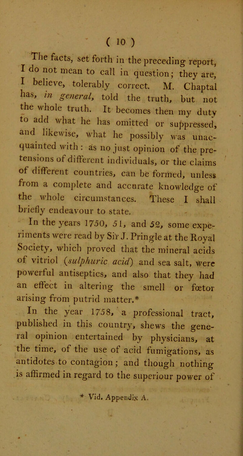 The facts, set forth in the preceding report, I do not mean to call in question; they are, I believe, tolerably correct. M. Chaptal has, in general, told the truth, but not the whole truth. It becomes then my duty to add what he has omitted or suppressed, and likewise, what he possibly was unac- quainted with : as no just opinion of the pre- tensions ot different individuals, or the claims of different countries, can be formed, unless from a complete and accurate knowledge of the whole circumstances. These I shall briefly endeavour to state. In the years 17.50, 51, and 52, some expe- riments were read by SiV J. Pringle at the Royal Society, which proved that the mineral acids of vitnol (sulphuric acidr) and sea salt, were powerful antiseptics, and also that they had an effect in altering* the smell or foetor arising from putrid matter.* In the year 1758, a professional tract, published in this country, shews the gene- ral opinion entertained by physicians, at the time, of the use of acid fumigations, as antidotes to contagion; and though nothing is affirmed in regard to the superiour power of * Vid. Appendix A.