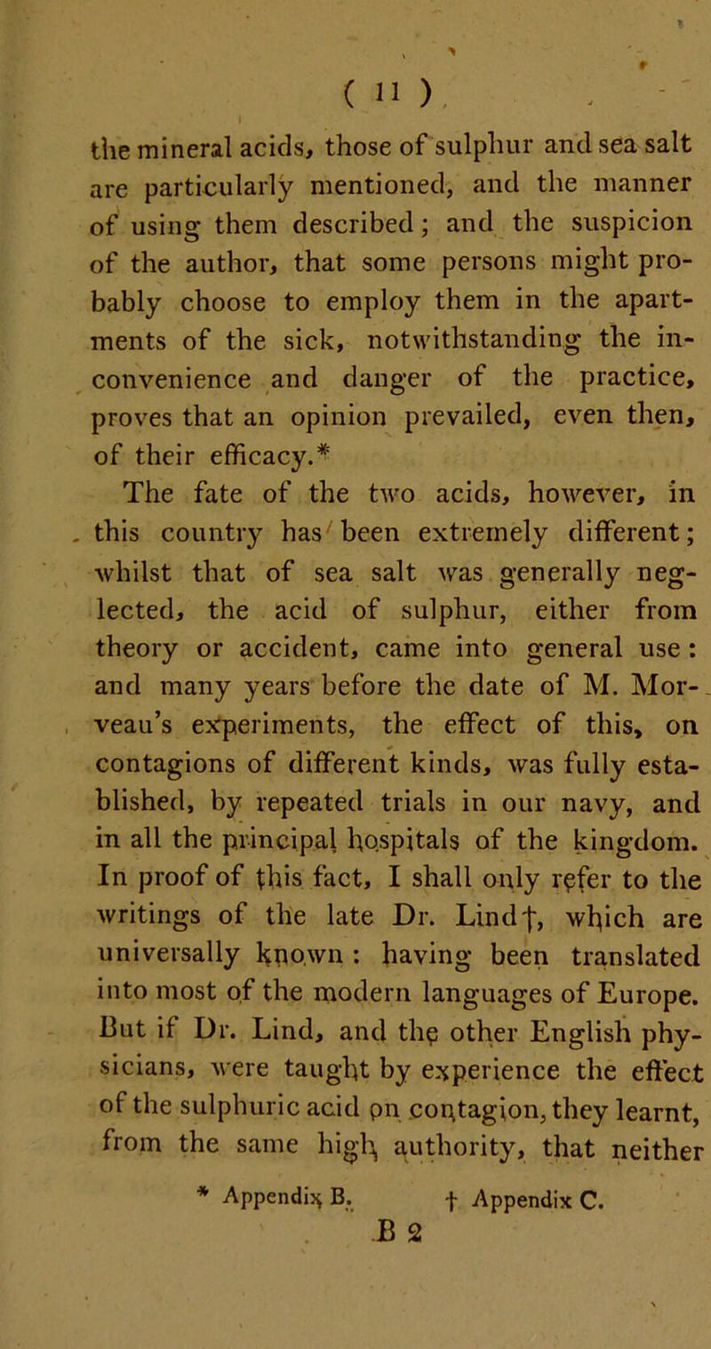 I the mineral acids, those of sulphur and sea salt are particularly mentioned, and the manner of using them described; and the suspicion of the author, that some persons might pro- bably choose to employ them in the apart- ments of the sick, notwithstanding the in- convenience and danger of the practice, proves that an opinion prevailed, even then, of their efficacy.* The fate of the two acids, however, in this country has7 been extremely different; whilst that of sea salt was generally neg- lected, the acid of sulphur, either from theory or accident, came into general use : and many years before the date of M. Mor-. veau’s experiments, the effect of this, on contagions of different kinds, was fully esta- blished, by repeated trials in our navy, and in all the principal hospitals of the kingdom. In proof of this fact, I shall only refer to the writings of the late Dr. Lind|, which are universally known : having been translated into most of the modern languages of Europe. But it Dr. Lind, and the other English phy- sicians, were taught by experience the effect of the sulphuric acid pn contagion, they learnt, from the same high authority, that neither * Appendix B. f Appendix C. B 2