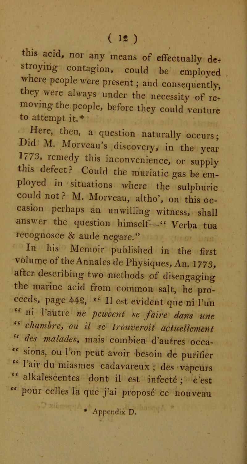 this acid, nor any means of effectually de- stroying contagion, could be employed where people were present; and consequently, they were always under the necessity of re- moving the people, before they could venture to attempt it.# Here, then, a question naturally occurs; Did M. Morveau’s discovery, in the year 3/73, remedy this inconvenience, or supply this defect? Could the muriatic gas be em- ploycd in situations where the sulphuric could not ? M. Morveau, altho’, on this oc- casion perhaps an unwilling witness, shall answer the question himself—“ Verba tua recognosce & aude negate.” In his Memoir published in the first volume of theAnnales de Physiques, An. 1773, attci describing two methods of disengaging the marine acid from common salt, he pro- ceeds, page 442, “ II est evident que ni Pun “ ni 1’autre ne pement se faire dans uric chambre, ou il sc Irouveroit actucllement dcs malades, mais combien d’autres occa- sions, ou 1 on peut avoir besoin de purifier 1 an du miasmes cadavareux ; des vapeurs “ alkalescentes dont il est infect^; c'est pour cedes la que j ai propose ce nouveau Appendix D.