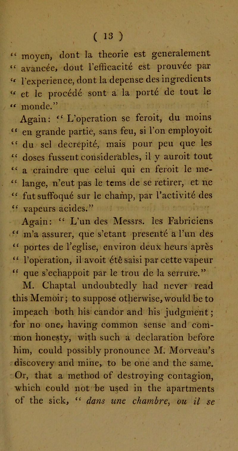 “ moyen, dont la theorie est generalement “ avanc^e, dout l’efficacit6 est prouv£e par <f 1'experience, dont la depense des ingredients « et le procede sont a la port6 de tout le “ monde.” Again: <l L’operation se feroit, du moins “ en grande partie, sans feu, si l’on employoit “ du sel decrepit^, mais pour peu que les “ doses fussent considerables, il y auroit tout “ a craindre que celui qui en feroit le me- “ lange, n’eut pas le terns de se retirer, et ne “ fut sulfoqu6 sur le champ, par l’activit6 des <c vapeurs acides.” Again: “ L’un des Messrs, les Fabriciens “ m’a assurer, que s’etant present^ a l’un des <c portes de l’eglise, environ deux heurs apres “ 1’operation, il avoit 6t6saisi par cette vapeur “ que s’echappoit par le trou de la serrure.” M. Chaptal undoubtedly had never read this Memoir; to suppose otherwise, would be to impeach both his candor and his judgment; for no one, having common sense and com- mon honesty, with such a declaration before him, could possibly pronounce M. Morveau’s discovery and mine, to be one and the same. Or, that a method of destroying contagion, which could not be used in the apartments of the sick, “ dans une chambre, on il se