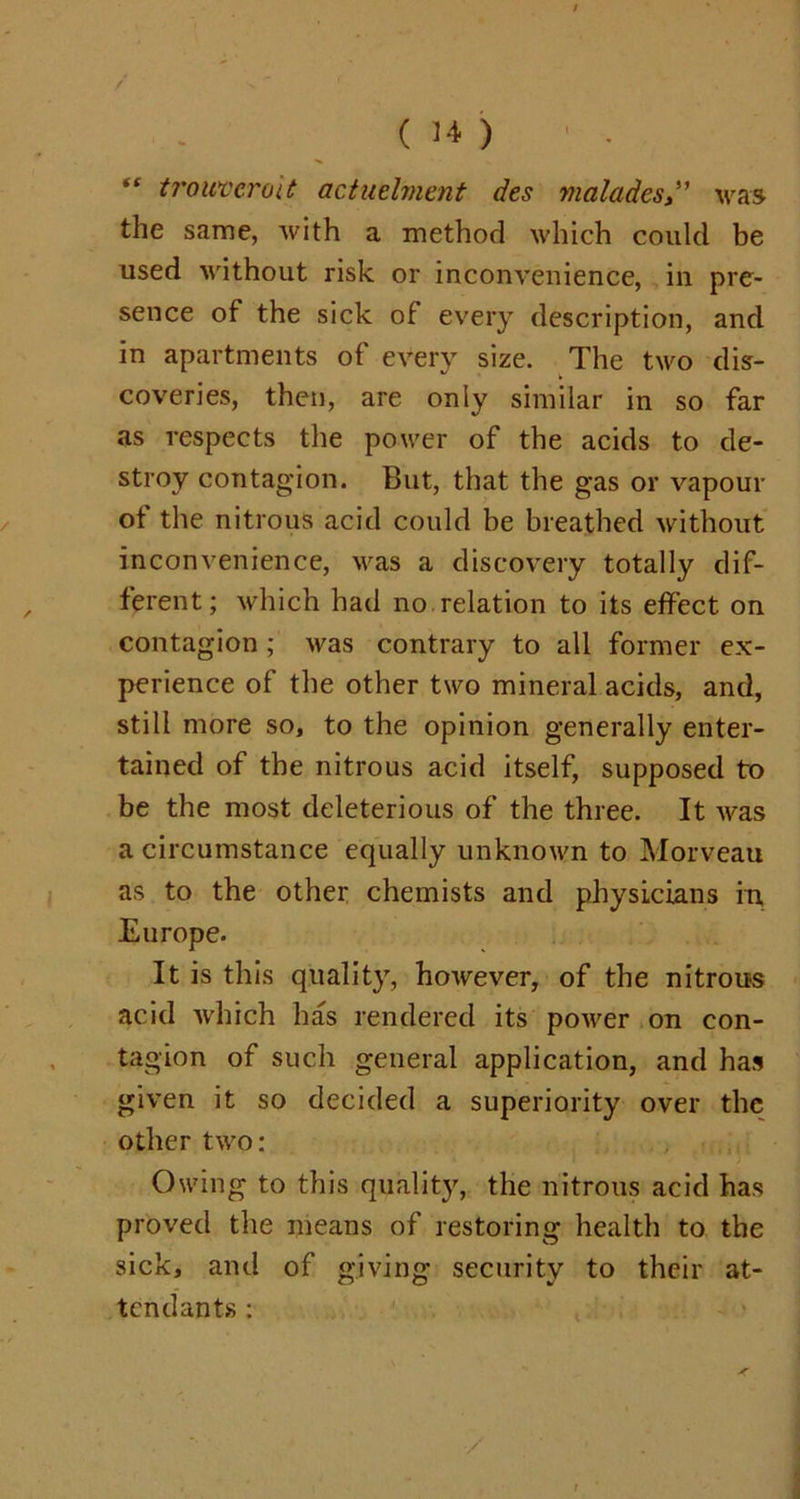 / ( 14 ) “ trouvcroit actnelment des vialadeswas the same, with a method which could be used without risk or inconvenience, in pre- sence of the sick of every description, and in apartments of every size. The two dis- coveries, then, are only similar in so far as respects the power of the acids to de- stroy contagion. But, that the gas or vapour of the nitrous acid could be breathed without inconvenience, was a discovery totally dif- ferent; which had no relation to its effect on contagion ; was contrary to all former ex- perience of the other two mineral acids, and, still more so, to the opinion generally enter- tained of the nitrous acid itself, supposed to be the most deleterious of the three. It was a circumstance equally unknown to Morveau as to the other chemists and physicians in, Europe. It is this quality, however, of the nitrous acid which has rendered its power on con- tagion of such general application, and has given it so decided a superiority over the other two: Owing to this quality, the nitrous acid has proved the means of restoring health to the sick, and of giving security to their at- tendants : /