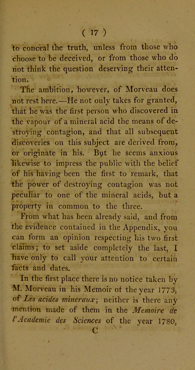 f - l ' * ■ , A to conceal the truth, unless from those who choose to be deceived, or from those who do not think the question deserving their atten- tion. The ambition, however, of Morveau does not rest here.—He not only takes for granted, that he was the first person who discovered in the vapour of a mineral acid the means of de- stroying contagion, and that all subsequent discoveries on this subject are derived from, or originate in his. Byt he seems anxious likewise to impress the public with the belief of his having been the first to remark, that the power of destroying contagion was not peculiar to one of the mineral acids, but a property in common to the three. From what has been already said, and from the evidence contained in the Appendix, you can form an opinion respecting his two first claims; to set aside completely the last, I have only to call your attention to certain facts and dates. In the first place there is no notice taken by M. Morveau in his Memoir of the year 1773, of Les acides mincraux\ neither is there any mention made of them in the Memoire de VAcademie des Sciences of the year 1780, C 'V*