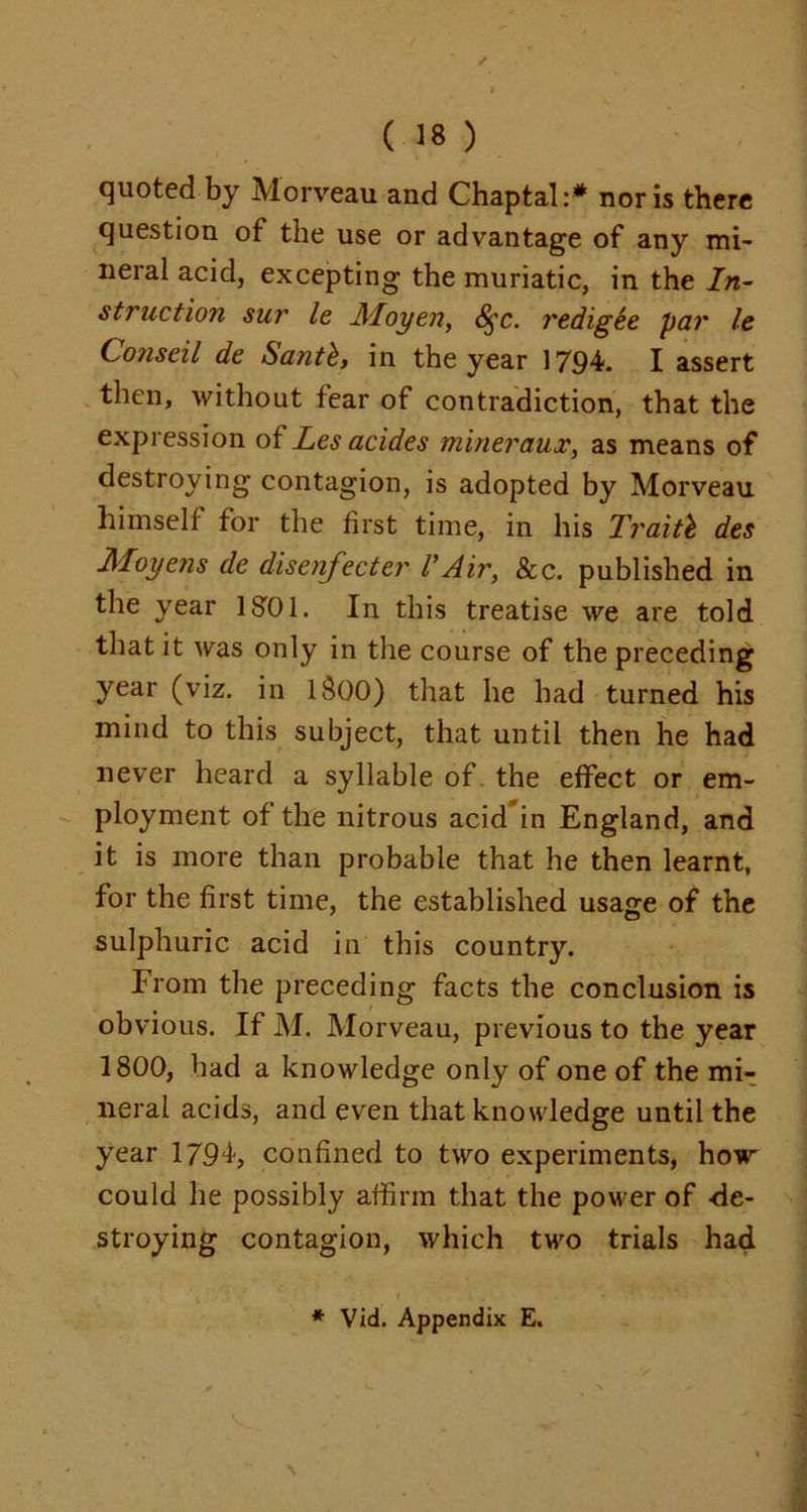 quoted by Morveau and Chaptal:# nor is there question of the use or advantage of any mi- neral acid, excepting the muriatic, in the In- struction sui' le Moyen, 8$c. redig&e par Ic Conscil de Santh, in the year 1794. I assert then, without fear of contradiction, that the expression of Les acides mineraux, as means of destroying contagion, is adopted by Morveau himself for the first time, in his Traitb des Moyens de disenfecter l’Air, 8c c. published in the year 1S01. In this treatise we are told that it was only in the course of the preceding year (viz. in lSOO) that he had turned his mind to this subject, that until then he had never heard a syllable of the effect or em- ployment of the nitrous acid in England, and it is more than probable that he then learnt, for the first time, the established usasre of the sulphuric acid in this country. From the preceding facts the conclusion is obvious. If M. Morveau, previous to the year 1800, had a knowledge only of one of the mi- neral acids, and even that knowledge until the year 1794, confined to two experiments, how could he possibly affirm that the power of de- stroying contagion, which two trials had