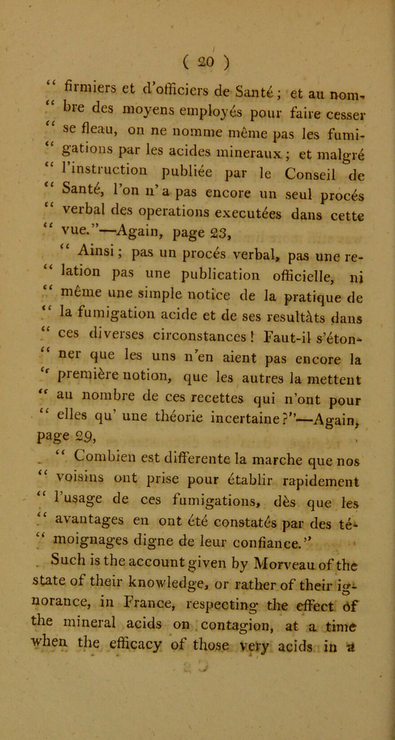 firmiers et dofficiers de Sant£; et au nom- “ bre des moyens employes pour faire cesser se fleau, on ne nomme meme pas les fumi- gations par les acides mineraux; et malgre ;; instruction publiee par le Conseil de Sante, 1 on n a pas encore un seul proems veibal des operations executives dans cette vue.”—Again, page 23, Ainsi; pas un proces verbal, pas une re- “ lation pas une publication officielle, nj meme une simple notice de la pratique de la fumigation acide et de ses result&ts dans ces diverses circonstances l Faut-il s’eton- ner que les uns n’en aient pas encore la premiere notion, que les autres la mettent au nombre de ces recettes qui n’ont pour “ elles qu’ une theorie incertaine ?”—Again, page 29, _ “ Combien est differente la marche que nos voisins ont prise pour etablir rapidement l’usage de ces fumigations, d&s que les availtages en ont ete constates par des te*» moignages digne de leur confiance.” Such is the account given by Morveau of the state of their knowledge, or rather of their ig- norance, in France, respecting* the effect 6f the mineral acids on contagion, at a time ■when the efficacy of those very acids in A