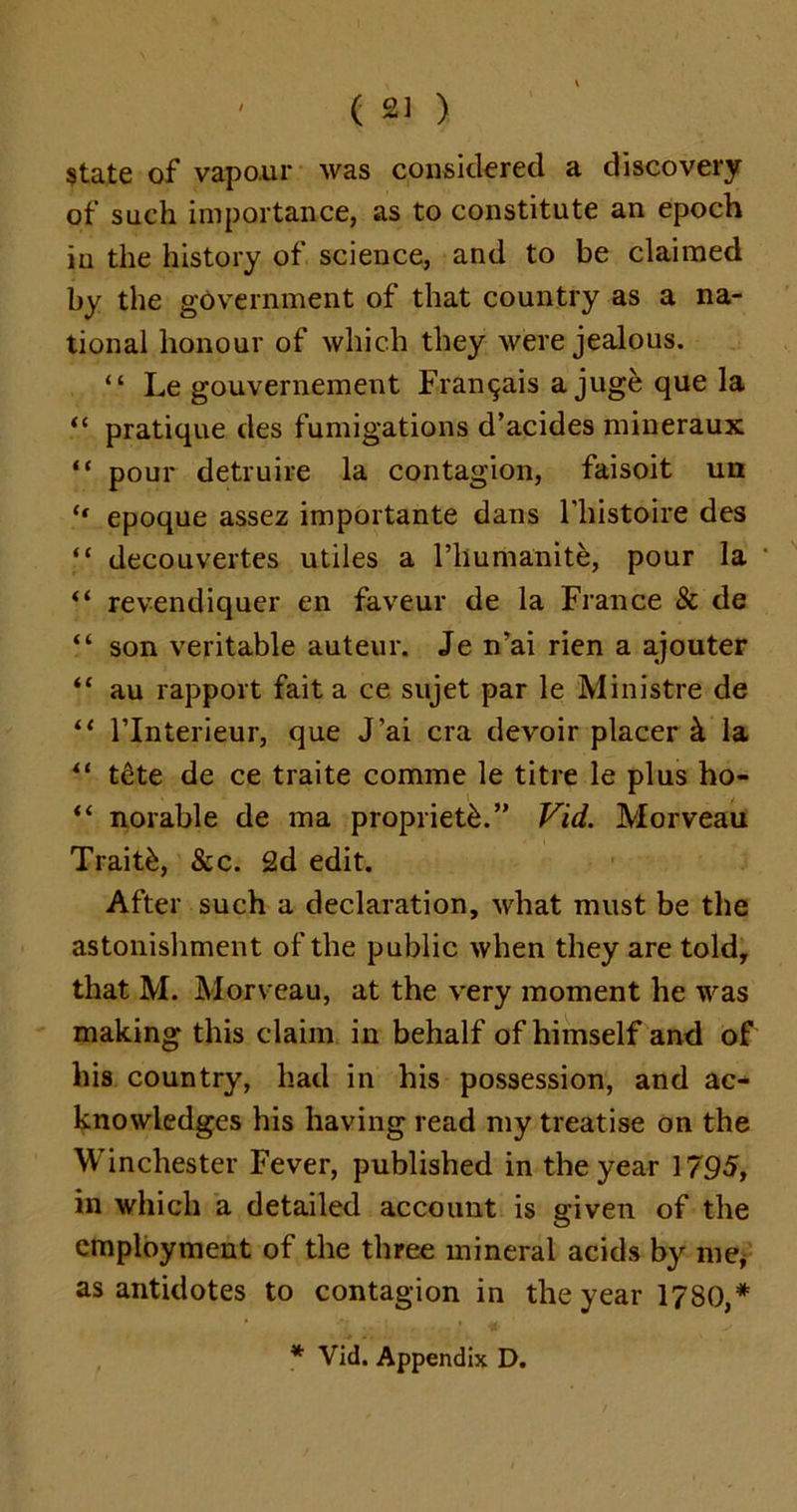 state of vapour was considered a discovery of such importance, as to constitute an epoch iu the history of science, and to be claimed by the government of that country as a na- tional honour of which they were jealous. “ Le gouvernement Fran^ais a juge que la “ pratique des fumigations d’acides mineraux “ pour detruire la contagion, faisoit un ‘‘ epoque assez importante dans l’liistoire des “ decouvertes utiles a l’lmmanite, pour la “ revendiquer en faveur de la France & de “ son veritable auteur. Je n’ai rien a ajouter “ au rapport fait a ce sujet par le Ministre de “ l’lnterieur, que J’ai era devoir placer 4 la “ t6te de ce traite comme le title le plus ho- “ norable de ma propriety.” Vid. Morveau Traitk, &c. 2d edit. After such a declaration, what must be the astonishment of the public when they are told, that M. Morveau, at the very moment he was making this claim in behalf of himself and of his country, had in his possession, and ac- knowledges his having read my treatise on the Winchester Fever, published in the year 1795, in which a detailed account is given of the employment of the three mineral acids by me, as antidotes to contagion in the year 1780,*