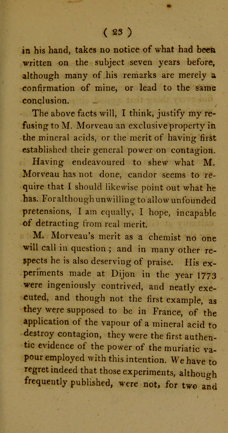 in his hand, takes no notice of what had been written on the subject seven years before, although many of his remarks are merely a confirmation of mine, or lead to the same conclusion. / The above facts will, I think, justify my re- fusing to M. Morveau an exclusive property in the mineral acids, or the merit of having first established their general power on contagion. Having endeavoured to shew what M. Morveau has not done, candor seems to re- quire that I should likewise point out what he has. Foralthough unwilling to allow unfounded pretensions, I am equally, I hope, incapable of detracting from real merit. M. Morveau’s merit as a chemist no one will call in question ; and in many other re- spects he is also deserving of praise. His ex- periments made at Dijon in the year 1773 were ingeniously contrived, and neatly exe- cuted, and though not the first example, as they were supposed to be in France, of the application of the vapour of a mineral acid to destroy contagion, they were the first authen- tic evidence of the power of the muriatic va- pour employed with this intention. We have to regret indeed that those experiments, although frequently published, were not, for two and