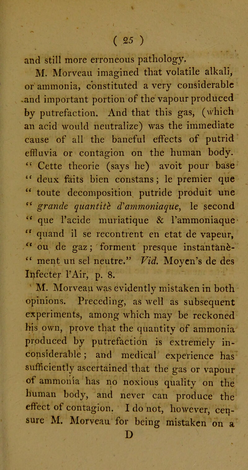 ( 25 ) * » « p. I and still more erroneous pathology. M. Morveau imagined that volatile alkali, or ammonia, constituted a very considerable •and important portion of the vapour produced by putrefaction. And that this gas, (which an acid would neutralize) was the immediate cause of all the baneful effects of putrid effluvia or contagion on the human body. “ Cette theorie (says he) avoit pour base “ deux faits bien constans; le premier que “ toute decomposition putride produit une “ grande quantity d'ammonia que, le second “ que l’acide muriatique & l’ammoniaque “ quand il se recontrent en etat de vapeur, “ ou de gaz; forment presque instantank- “ ment un sel neutre.” Vid. Moycn’s de des Infecter FAir, p. 8. M. Morveau was evidently mistaken in both opinions. Preceding, as well as subsequent experiments, among which may be reckoned his own, prove that the quantity of ammonia produced by putrefaction is extremely in- considerable ; and medical experience has sufficiently ascertained that the gas or vapour of ammonia has no noxious quality on the human body, and never can produce the effect of contagion. I do not, however, cen- sure M. Morveau for being mistaken on a D