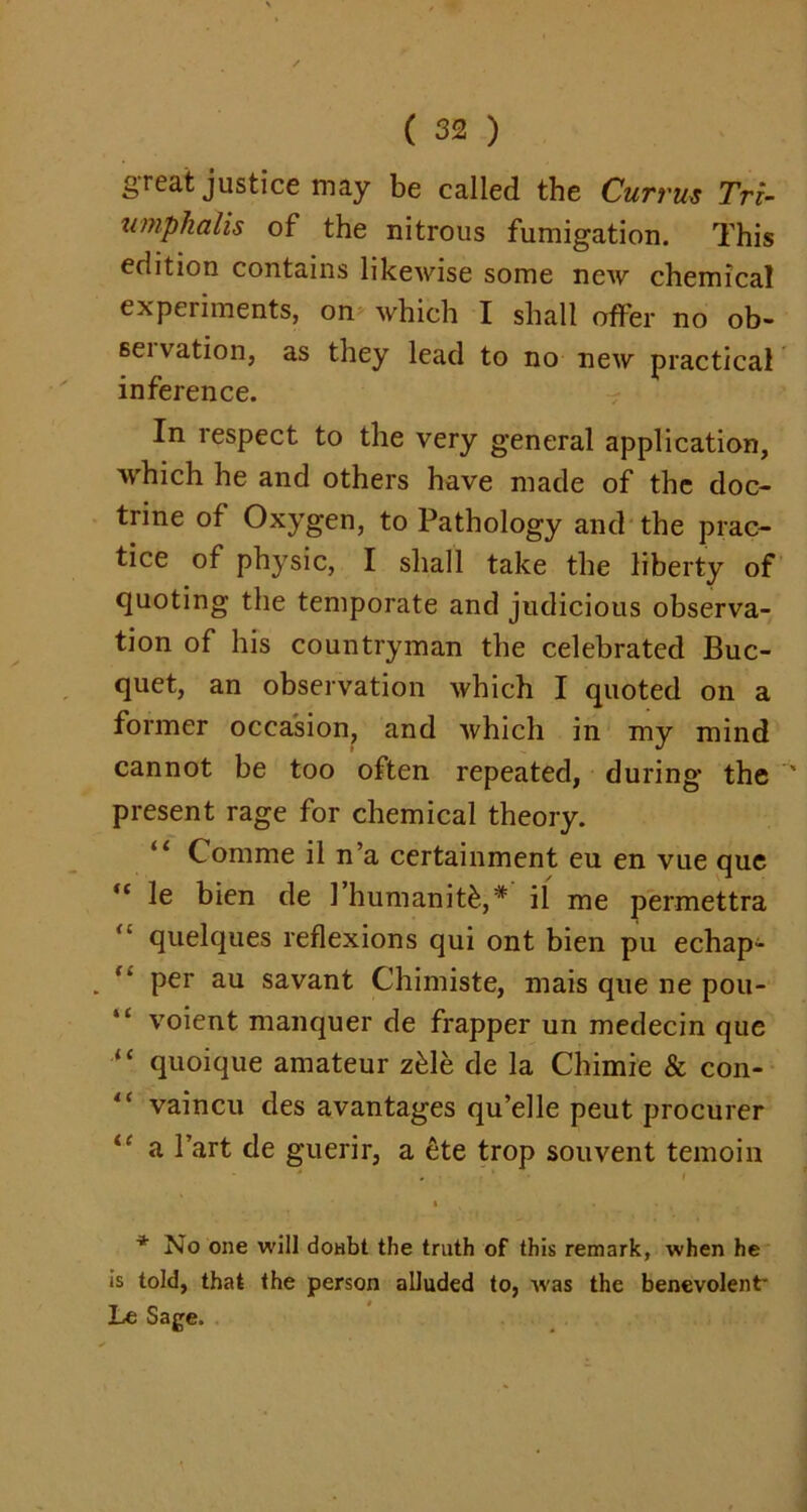 great justice may be called the Currus Tri- umphalis of the nitrous fumigation. This edition contains likewise some new chemical experiments, on which I shall offer no ob- 6eivation, as they lead to no new practical inference. In respect to the very general application, which he and others have made of the doc- trine of Oxygen, to Pathology and the prac- tice of physic, I shall take the liberty of quoting the temporate and judicious observa- tion of his countryman the celebrated Buc- quet, an observation which I quoted on a former occasion, and which in my mind cannot be too often repeated, during the present rage for chemical theory. Comme il n’a certainment eu en vue que “ le bien de 1 humanity,* il me permettra quelques reflexions qui ont bien pu echap- ** P^r au savant Chimiste, mais que ne pou- 1£ voient manquer de frapper un medecin que “ quoique amateur z£le de la Chimie & con- ,c vaincu des avantages qu’elle peut procurer a Part de guerir, a ete trop souvent temoin * No one will doHbt the truth of this remark, when he is told, that the person alluded to, w'as the benevolent' Le Sage.