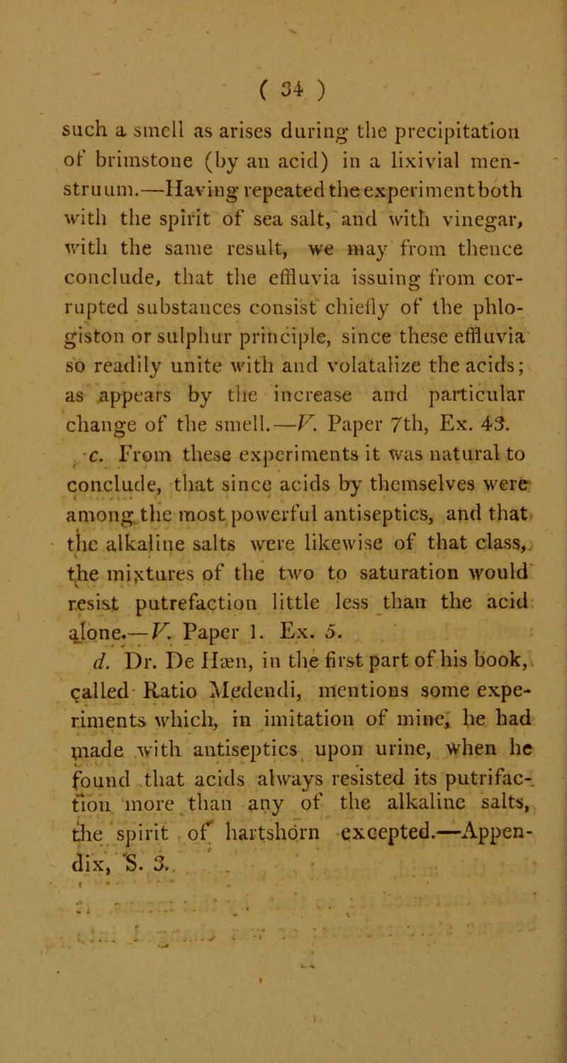 such a smell as arises during the precipitation of brimstone (by an acid) in a lixivial men- stru uni.—Having repeated the experimentboth with the spirit of sea salt, and with vinegar, with the same result, we may from thence conclude, that the effluvia issuing from cor- rupted substances consist chiefly of the phlo- giston or sulphur principle, since these effluvia so readily unite with and volatalize the acids; as appears by the increase and particular change of the smell.—V. Paper 7th, Ex. 43. c. From these experiments it was natural to conclude, that since acids by themselves were among the most powerful antiseptics, and that the alkaline salts were likewise of that class, \ . f ' 1 the mixtures of the two to saturation would resist putrefaction little less than the acid alone.— V. Paper 1. Ex. 5. d. Dr. De Hsen, in the first part of his book,, called Ratio M.edendi, mentions some expe- riments which, in imitation of mine, he had niade with antiseptics upon urine, when he found that acids always resisted its putrifac- fion more than any of the alkaline salts, the spirit of hartshorn excepted.—Appen- dix, IS. 3,