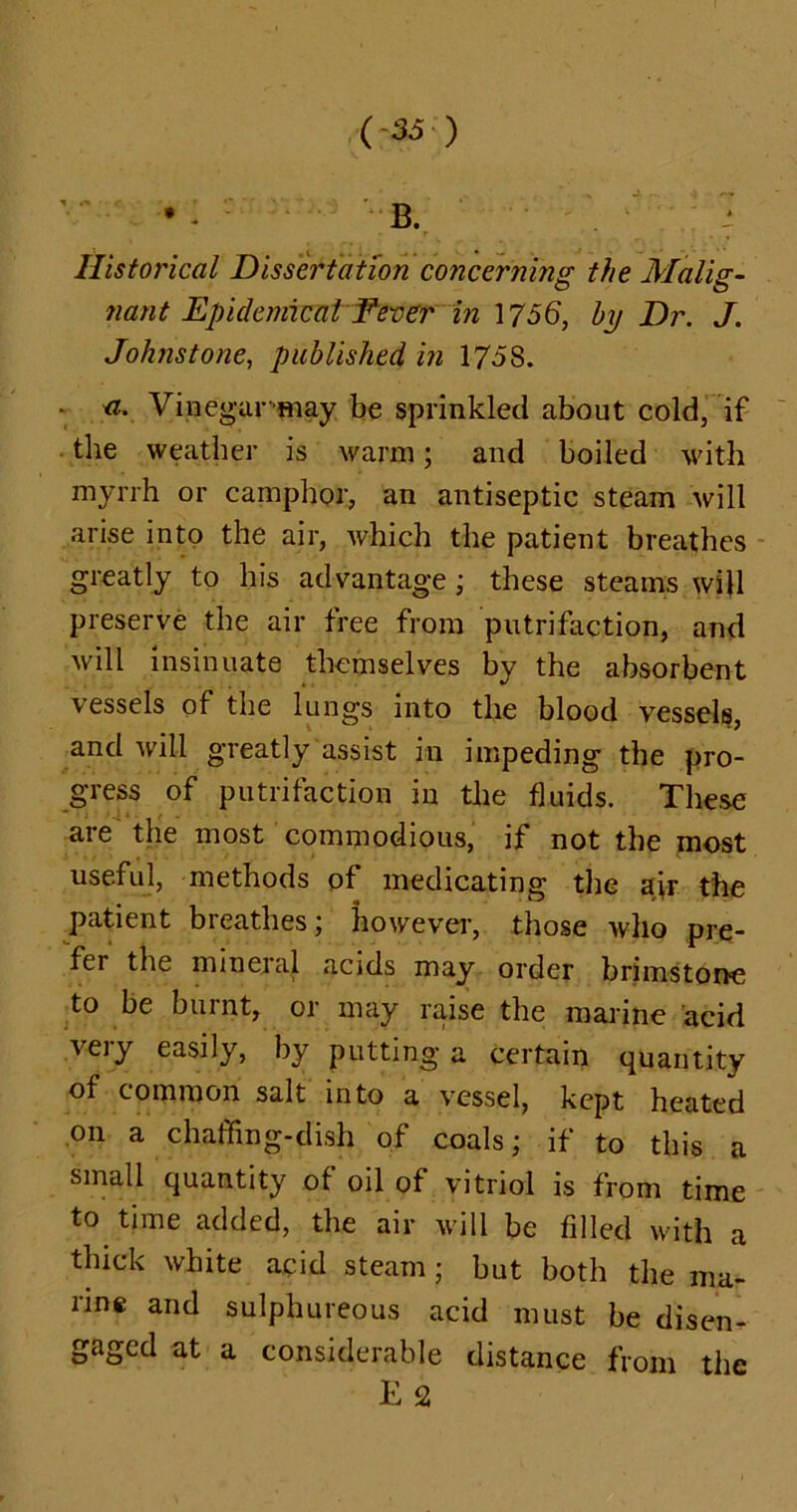 • • 5 B. ? Historical Dissertation concerning the Malig- nant Epidemical Fever in 1756, by Dr. J. Johnstone, published in 1758. • <i. Vinegar'may be sprinkled about cold, if the weather is warm; and boiled with myrrh or camphor, an antiseptic steam will arise into the air, which the patient breathes greatly to his advantage ; these steams will preserve the air tree from putrifaction, and will insinuate themselves by the absorbent vessels of the lungs into the blood vessels, and will greatly assist in impeding the pro- gress of putrifaction in the fluids. These are the most commodious, if not the most useful, methods of medicating the air the patient breathes; however, those who pre- fer the mineral acids may order brimstone to be burnt, or may raise the marine acid very easily, by putting a certain quantity of common salt into a vessel, kept heated on a chaffing-dish of coals; if to this a small quantity of oil of vitriol is from time to time added, the air will be filled with a thick white acid steam; but both the ma- rine and sulphureous acid must be disen- gaged at a considerable distance from the K 2