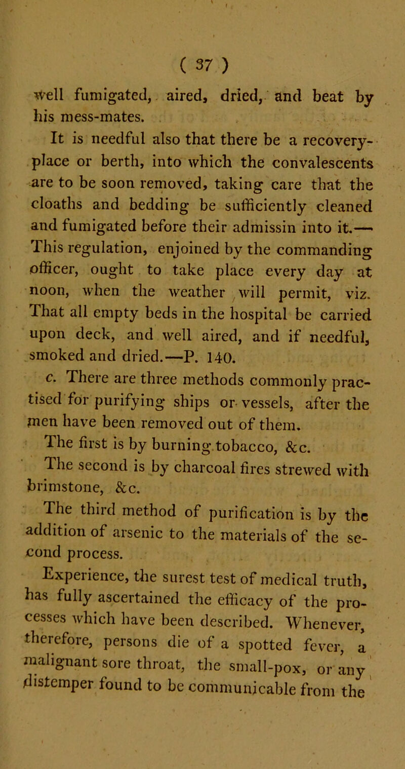 well fumigated, aired, dried, and beat by his mess-mates. It is needful also that there be a recovery- place or berth, into which the convalescents are to be soon removed, taking care that the cloaths and bedding be sufficiently cleaned and fumigated before their admissin into it.-— This regulation, enjoined by the commanding officer, ought to take place every day at noon, when the weather will permit, viz. That all empty beds in the hospital be carried upon deck, and well aired, and if needful, smoked and dried.—P. 140. c. There are three methods commonly prac- tised for purifying ships or vessels, after the men have been removed out of them. The first is by burning tobacco, &c. The second is by charcoal fires strewed with brimstone, &c. The third method of purification is by the addition of arsenic to the materials of the se- cond process. Experience, the surest test of medical truth, has fully ascertained the efficacy of the pro- cesses which have been described. Whenever, therefore, persons die of a spotted fever, a malignant sore throat, the small-pox, or any distemper found to be communicable from the